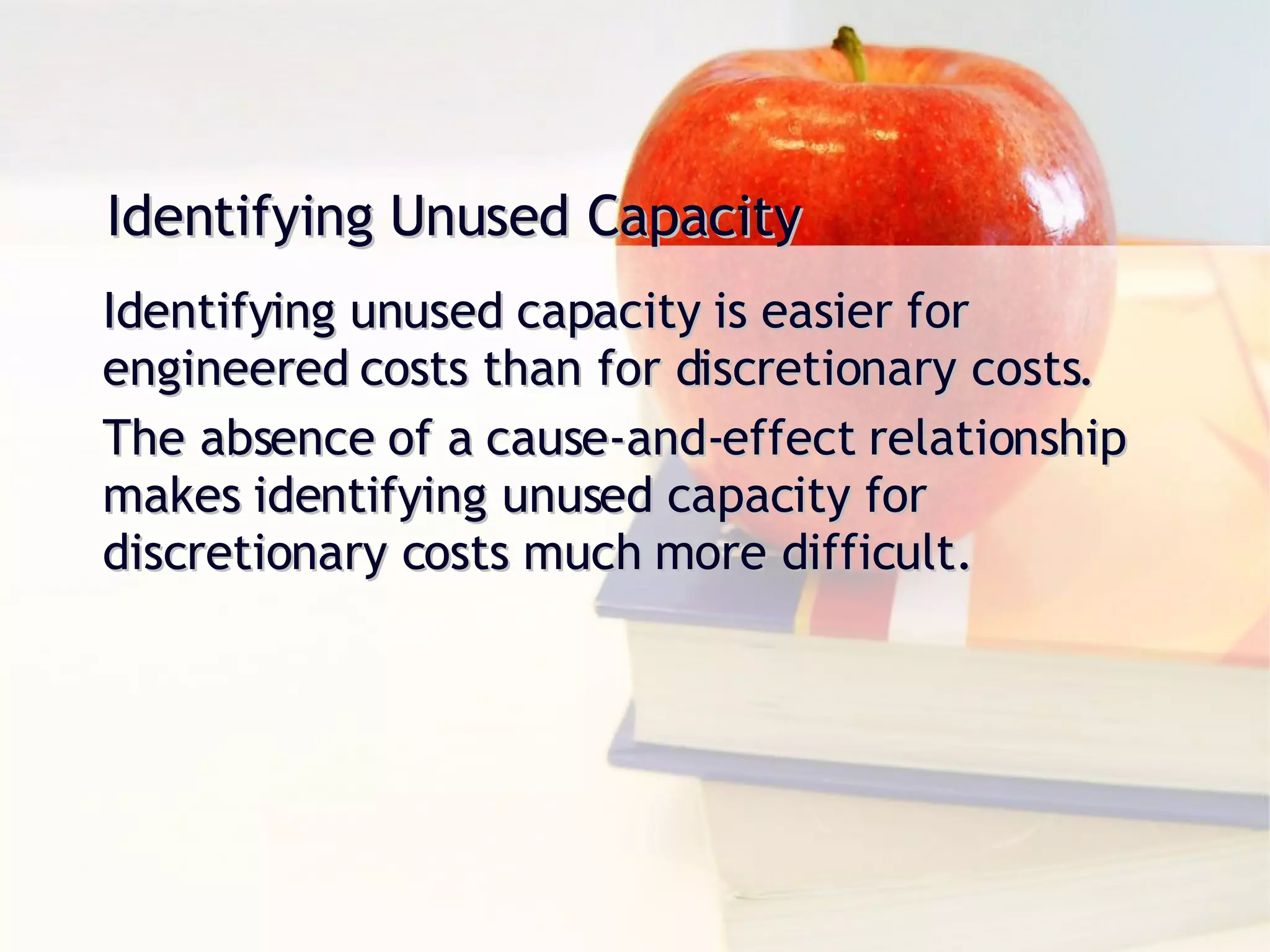 Identifying Unused Capacity Identifying unused capacity is easier for engineered costs than for discretionary costs. The absence of a cause-and-effect relationship makes identifying unused capacity for discretionary costs much more difficult. 