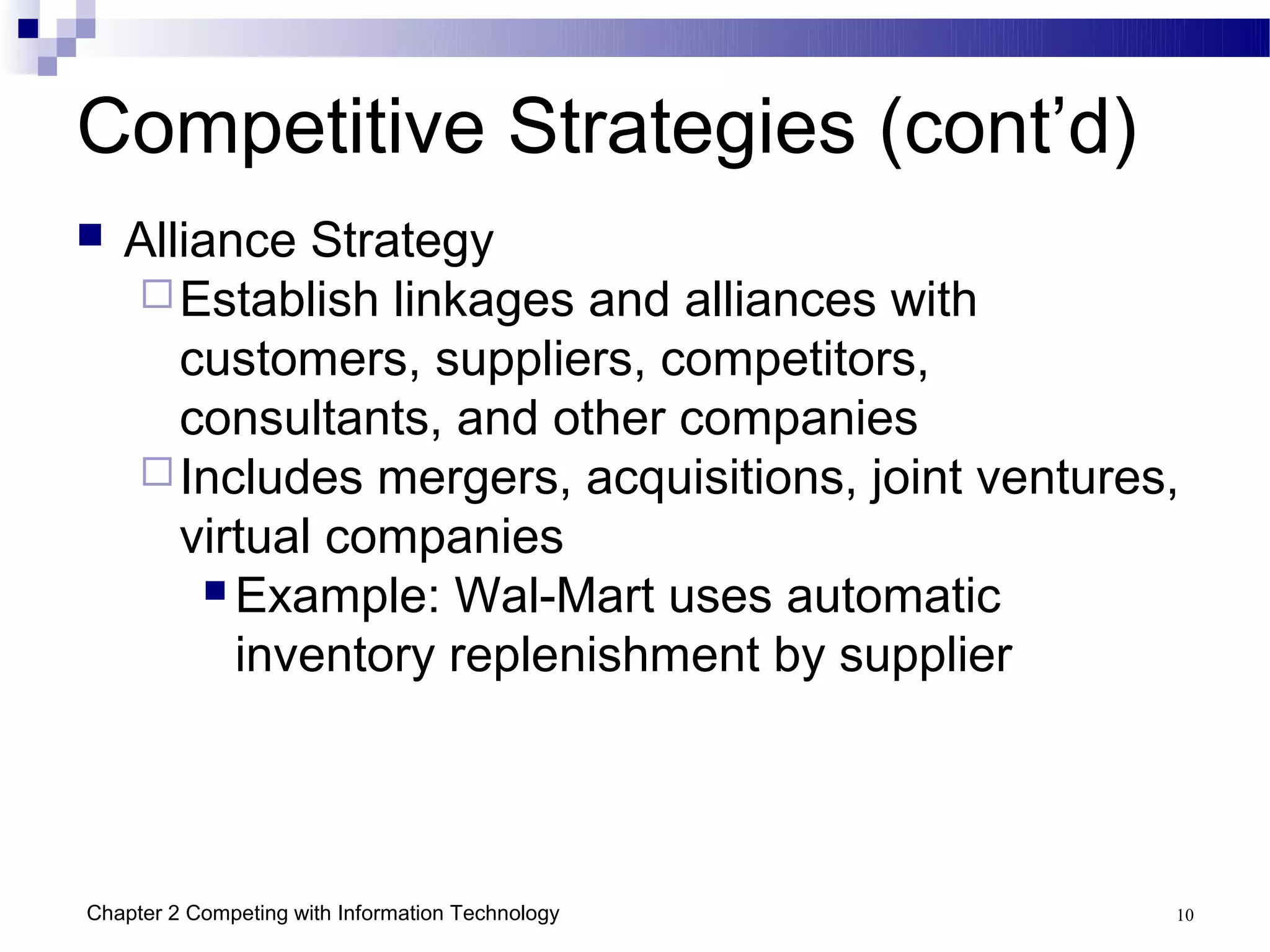 Competitive Strategies (cont’d)
   Alliance Strategy
     Establish linkages and alliances with
       customers, suppliers, competitors,
       consultants, and other companies
     Includes mergers, acquisitions, joint ventures,
       virtual companies
         Example: Wal-Mart uses automatic

          inventory replenishment by supplier




Chapter 2 Competing with Information Technology     10
 