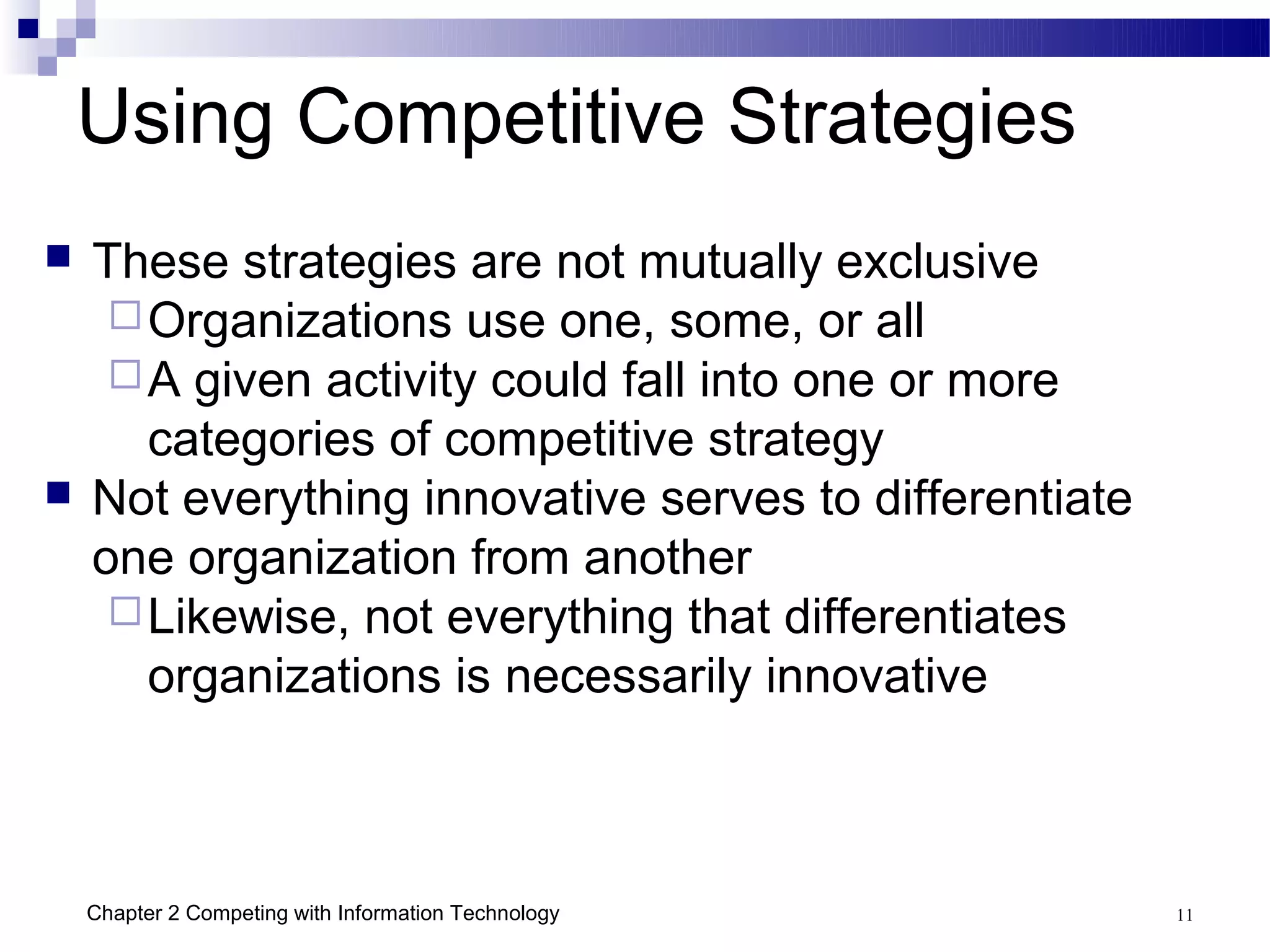 Using Competitive Strategies
   These strategies are not mutually exclusive
      Organizations use one, some, or all
      A given activity could fall into one or more
       categories of competitive strategy
   Not everything innovative serves to differentiate
    one organization from another
      Likewise, not everything that differentiates
       organizations is necessarily innovative



    Chapter 2 Competing with Information Technology     11
 