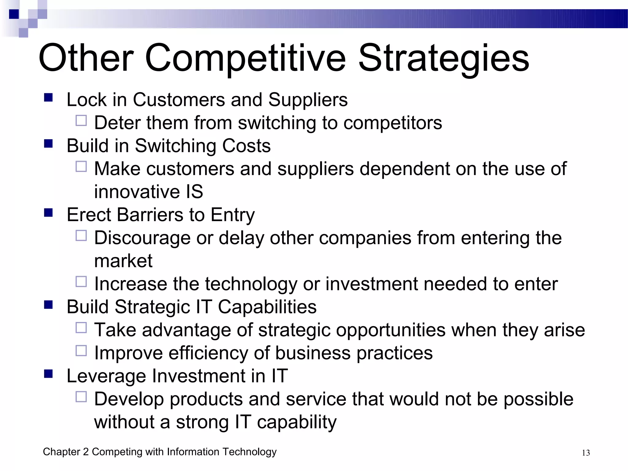 Other Competitive Strategies
   Lock in Customers and Suppliers
      Deter them from switching to competitors
   Build in Switching Costs
      Make customers and suppliers dependent on the use of
       innovative IS
   Erect Barriers to Entry
      Discourage or delay other companies from entering the
       market
      Increase the technology or investment needed to enter
   Build Strategic IT Capabilities
      Take advantage of strategic opportunities when they arise
      Improve efficiency of business practices
   Leverage Investment in IT
      Develop products and service that would not be possible
       without a strong IT capability
Chapter 2 Competing with Information Technology                13
 