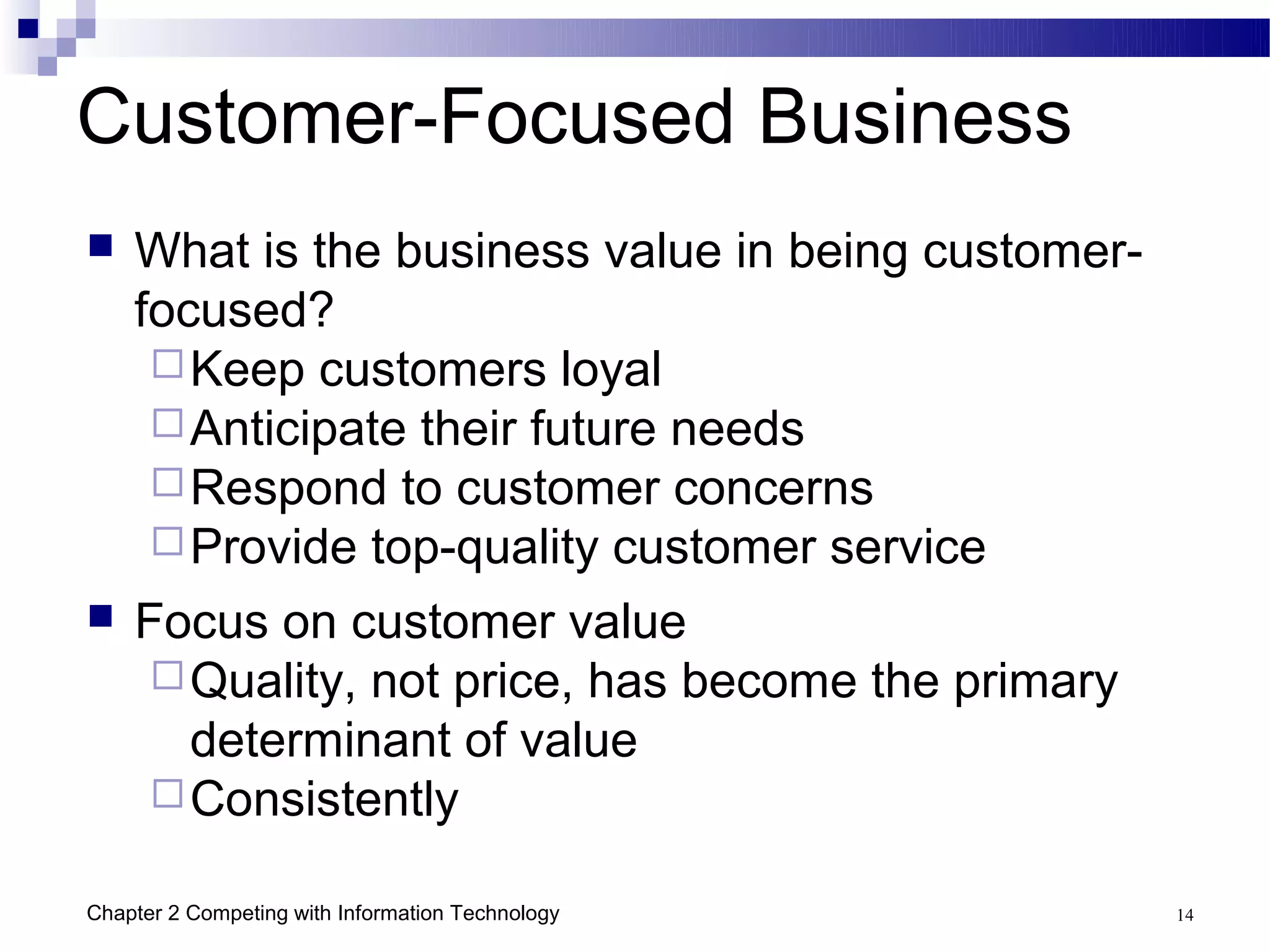 Customer-Focused Business
   What is the business value in being customer-
    focused?
      Keep customers loyal
      Anticipate their future needs
      Respond to customer concerns
      Provide top-quality customer service
   Focus on customer value
      Quality, not price, has become the primary
       determinant of value
      Consistently

Chapter 2 Competing with Information Technology     14
 