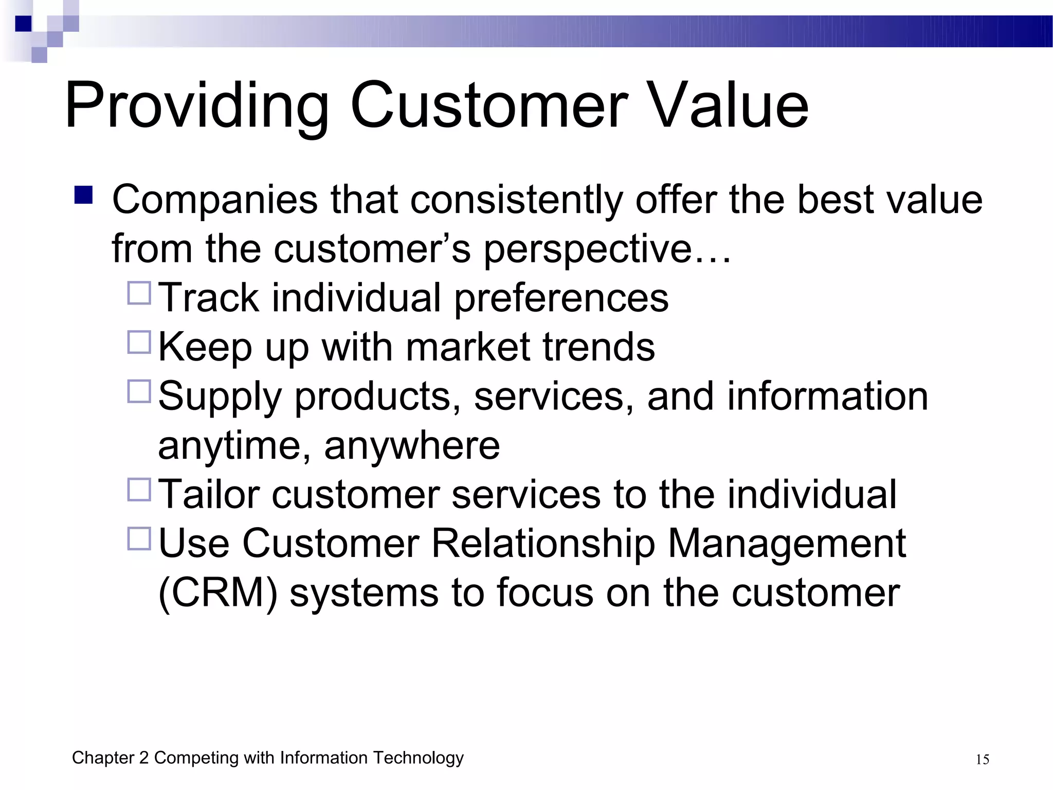 Providing Customer Value
   Companies that consistently offer the best value
    from the customer’s perspective…
      Track individual preferences
      Keep up with market trends
      Supply products, services, and information
       anytime, anywhere
      Tailor customer services to the individual
      Use Customer Relationship Management
       (CRM) systems to focus on the customer


Chapter 2 Competing with Information Technology    15
 