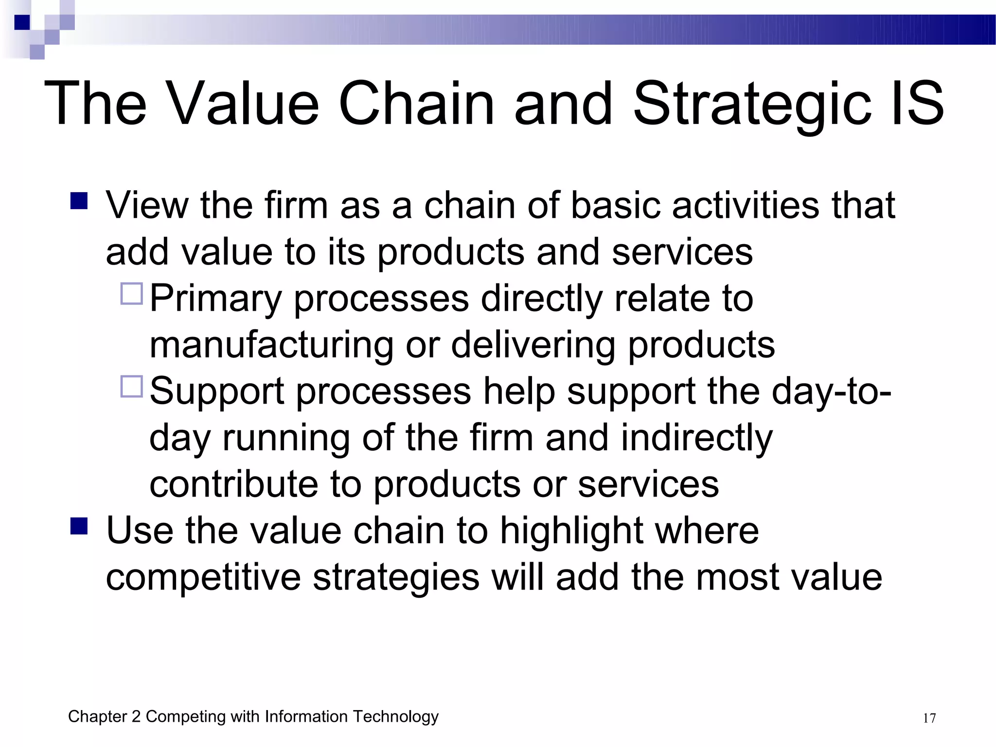 The Value Chain and Strategic IS
   View the firm as a chain of basic activities that
    add value to its products and services
      Primary processes directly relate to
       manufacturing or delivering products
      Support processes help support the day-to-
       day running of the firm and indirectly
       contribute to products or services
   Use the value chain to highlight where
    competitive strategies will add the most value


Chapter 2 Competing with Information Technology         17
 