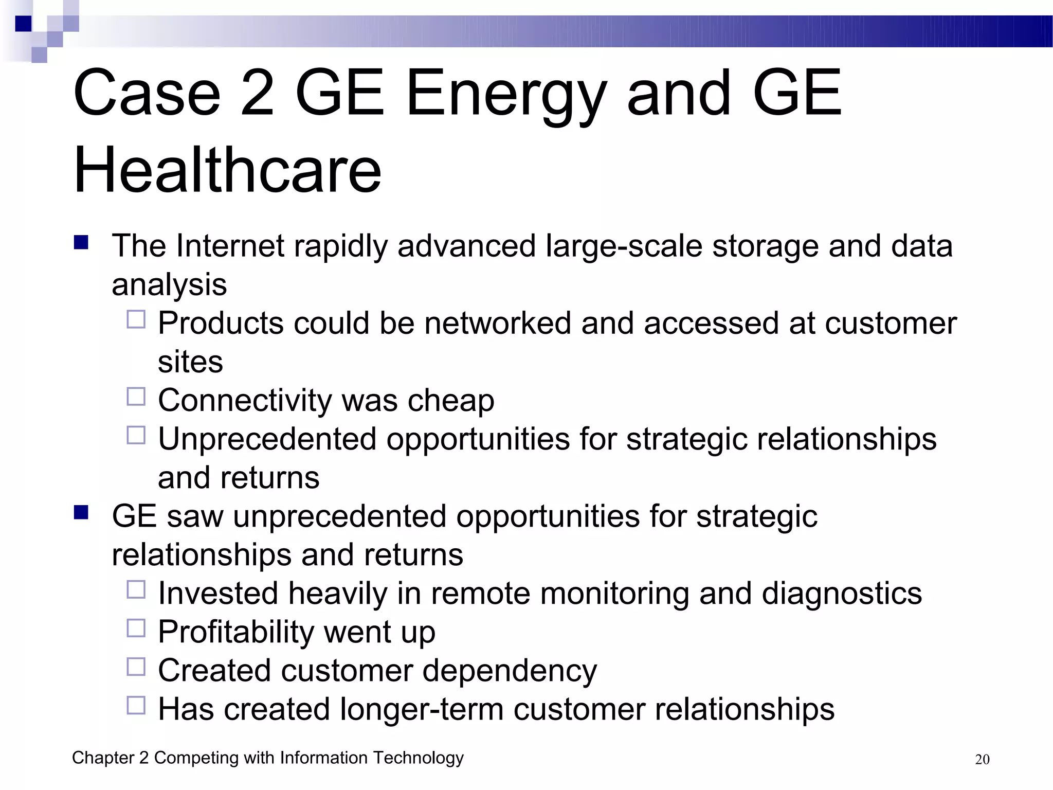 Case 2 GE Energy and GE
Healthcare
   The Internet rapidly advanced large-scale storage and data
    analysis
      Products could be networked and accessed at customer
        sites
      Connectivity was cheap
      Unprecedented opportunities for strategic relationships
        and returns
   GE saw unprecedented opportunities for strategic
    relationships and returns
      Invested heavily in remote monitoring and diagnostics
      Profitability went up
      Created customer dependency
      Has created longer-term customer relationships
Chapter 2 Competing with Information Technology                  20
 