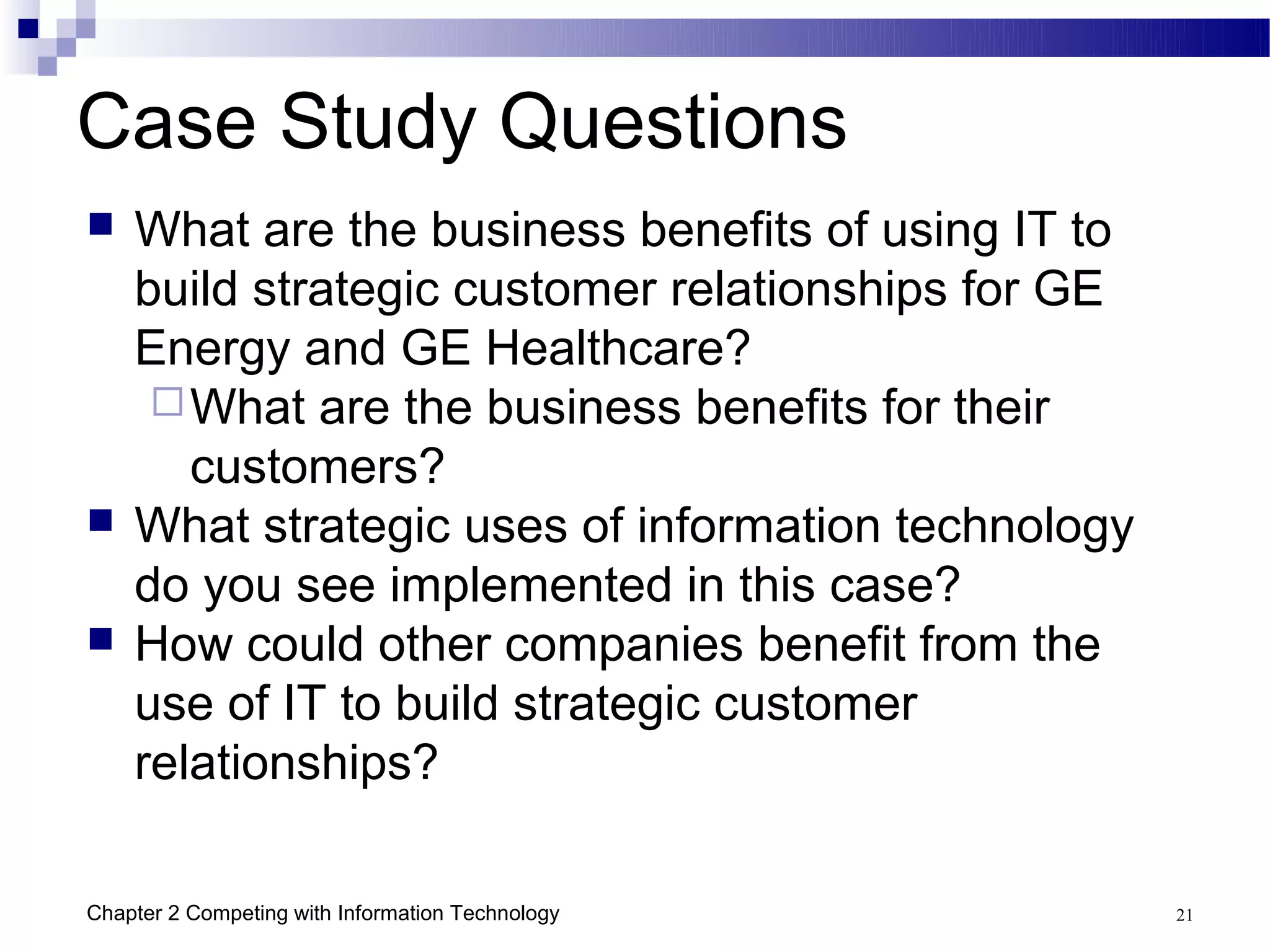 Case Study Questions
   What are the business benefits of using IT to
    build strategic customer relationships for GE
    Energy and GE Healthcare?
      What are the business benefits for their
       customers?
   What strategic uses of information technology
    do you see implemented in this case?
   How could other companies benefit from the
    use of IT to build strategic customer
    relationships?

Chapter 2 Competing with Information Technology     21
 