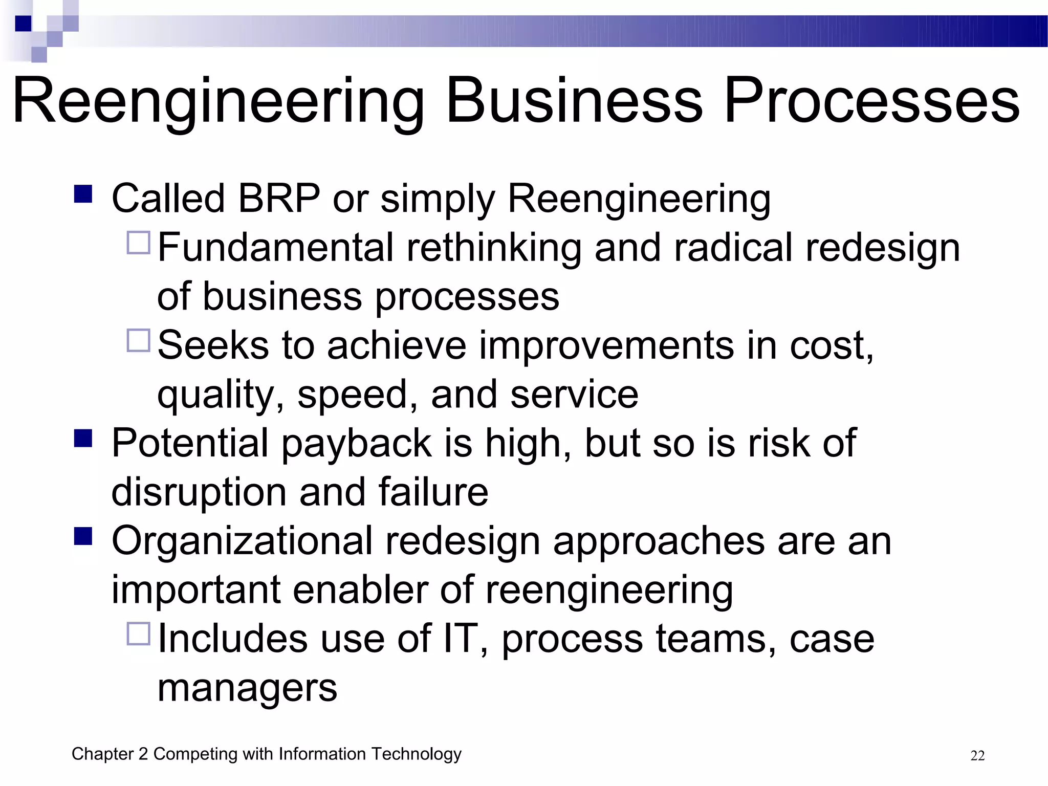 Reengineering Business Processes
    Called BRP or simply Reengineering
       Fundamental rethinking and radical redesign
        of business processes
       Seeks to achieve improvements in cost,
        quality, speed, and service
    Potential payback is high, but so is risk of
     disruption and failure
    Organizational redesign approaches are an
     important enabler of reengineering
       Includes use of IT, process teams, case
        managers
 Chapter 2 Competing with Information Technology      22
 