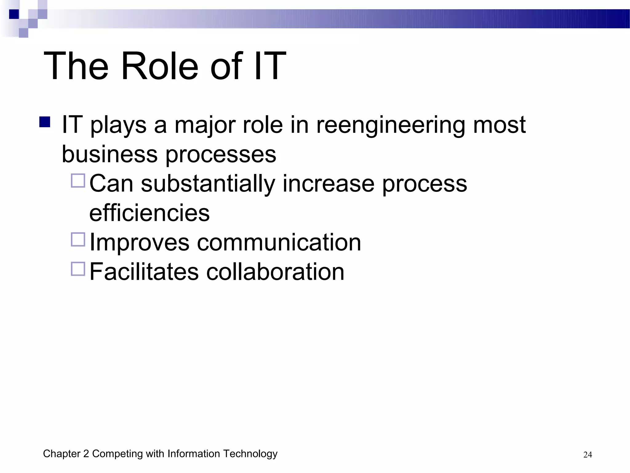 The Role of IT
   IT plays a major role in reengineering most
    business processes
      Can substantially increase process
       efficiencies
      Improves communication
      Facilitates collaboration




Chapter 2 Competing with Information Technology   24
 