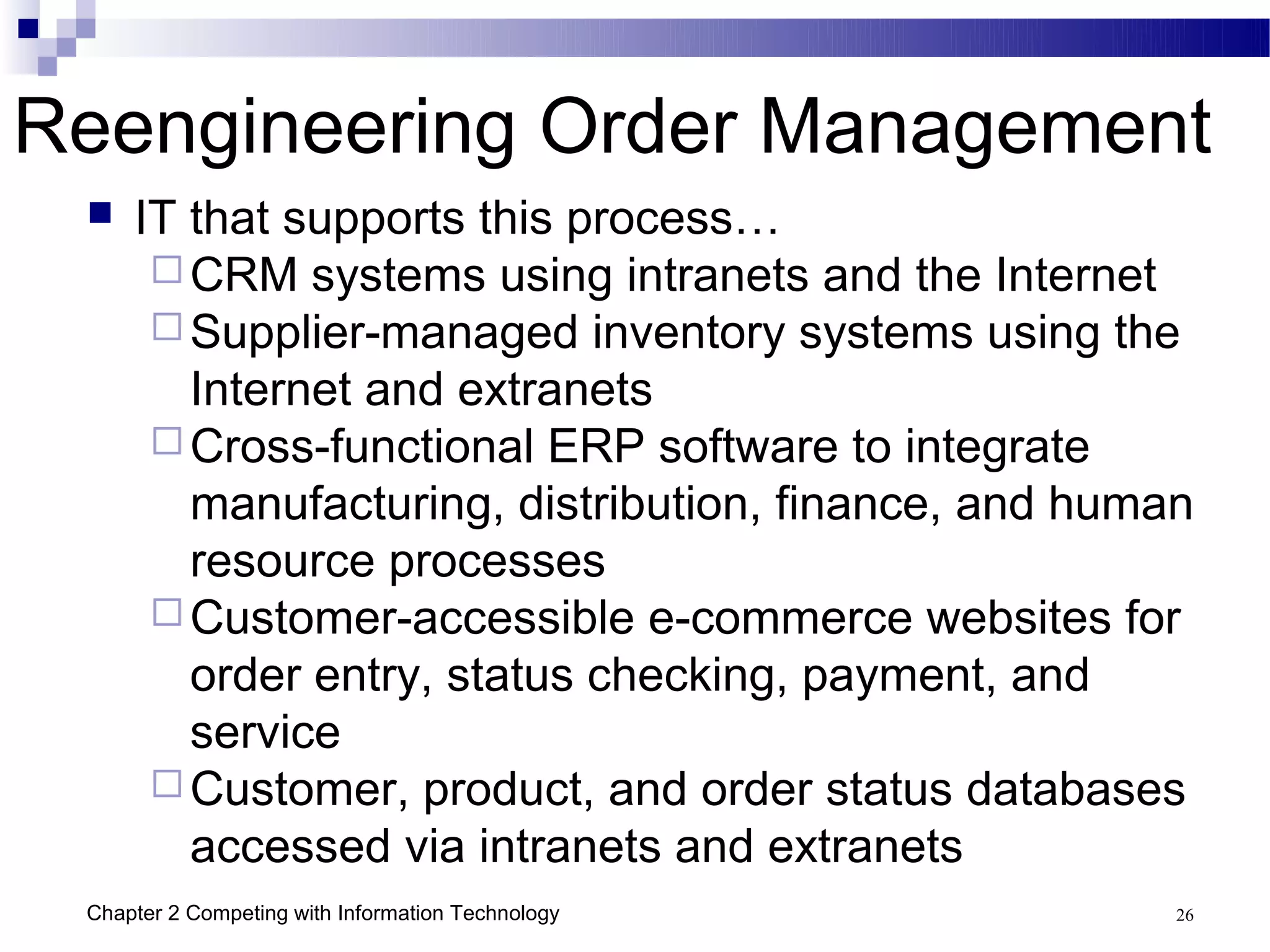 Reengineering Order Management
    IT that supports this process…
       CRM systems using intranets and the Internet
       Supplier-managed inventory systems using the
        Internet and extranets
       Cross-functional ERP software to integrate
        manufacturing, distribution, finance, and human
        resource processes
       Customer-accessible e-commerce websites for
        order entry, status checking, payment, and
        service
       Customer, product, and order status databases
        accessed via intranets and extranets
 Chapter 2 Competing with Information Technology      26
 