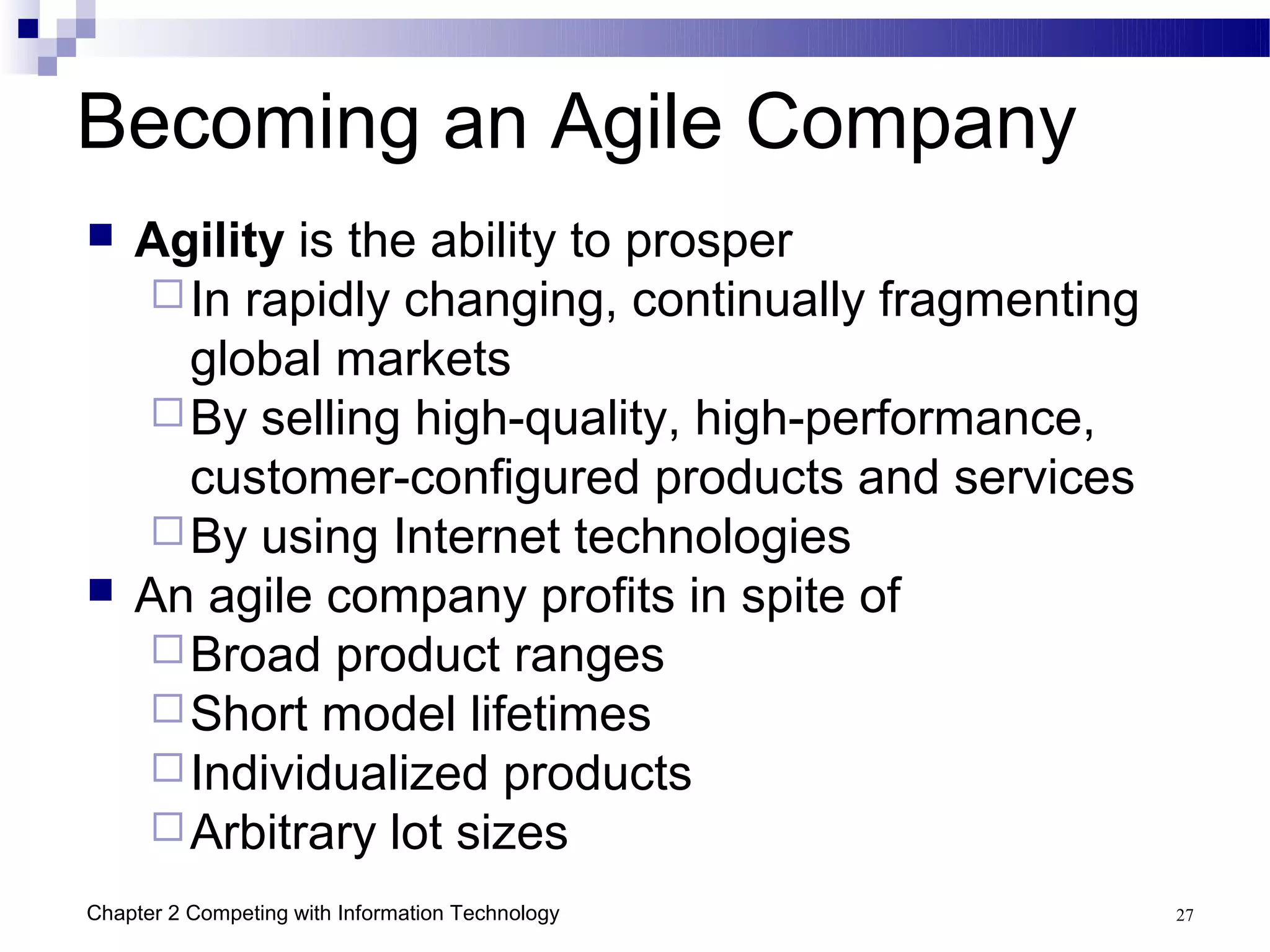 Becoming an Agile Company
   Agility is the ability to prosper
     In rapidly changing, continually fragmenting
      global markets
     By selling high-quality, high-performance,
      customer-configured products and services
     By using Internet technologies
   An agile company profits in spite of
     Broad product ranges
     Short model lifetimes
     Individualized products
     Arbitrary lot sizes

Chapter 2 Competing with Information Technology      27
 