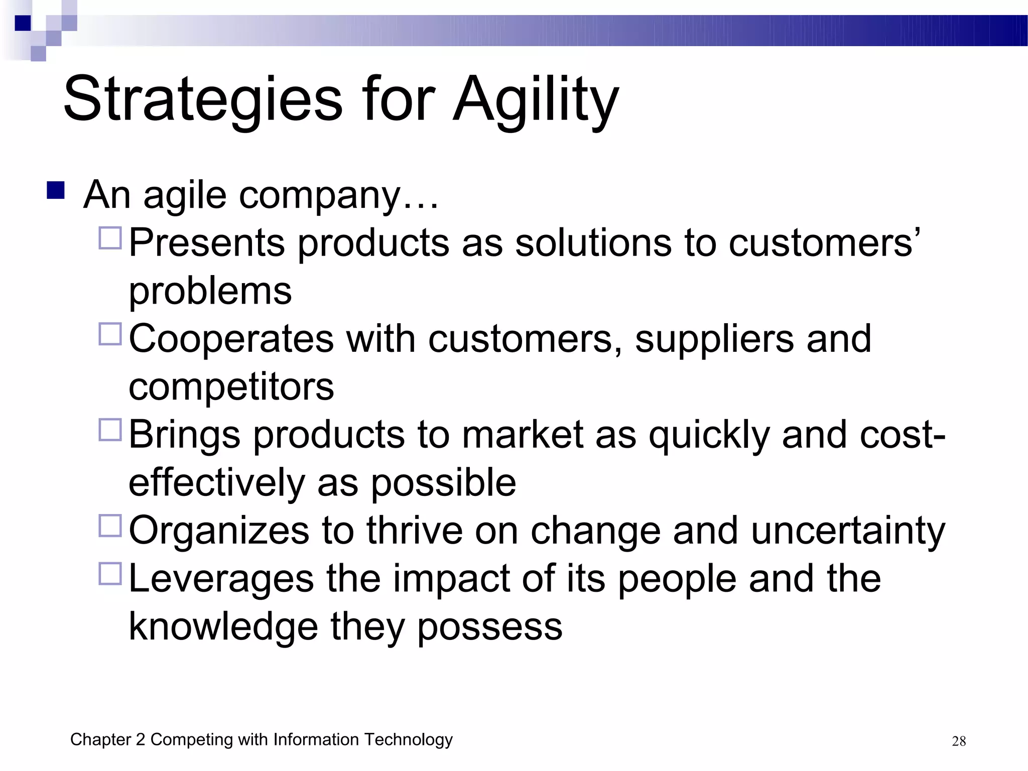 Strategies for Agility
    An agile company…
      Presents products as solutions to customers’
       problems
      Cooperates with customers, suppliers and
       competitors
      Brings products to market as quickly and cost-
       effectively as possible
      Organizes to thrive on change and uncertainty
      Leverages the impact of its people and the
       knowledge they possess

    Chapter 2 Competing with Information Technology     28
 