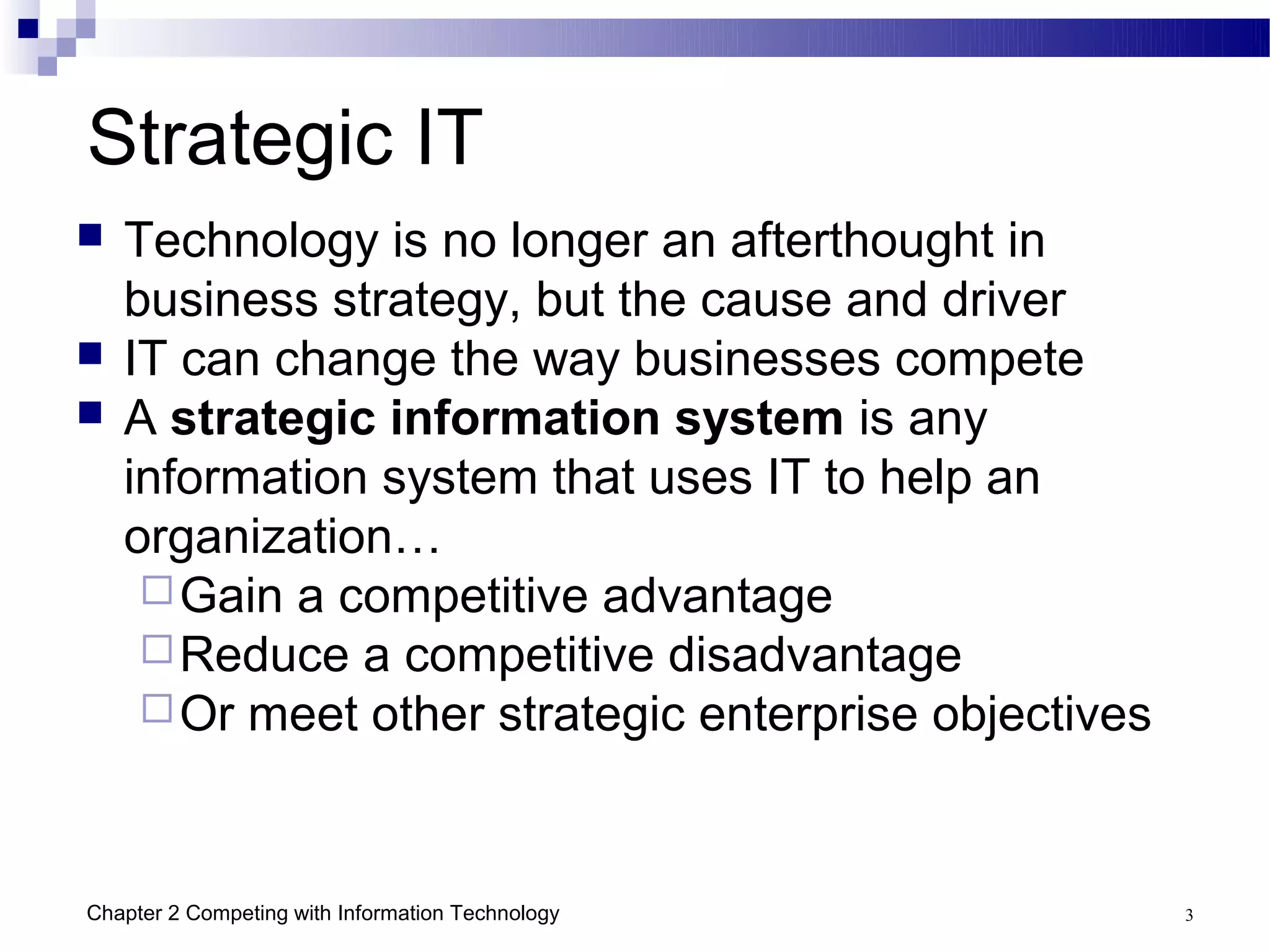 Strategic IT
   Technology is no longer an afterthought in
    business strategy, but the cause and driver
   IT can change the way businesses compete
   A strategic information system is any
    information system that uses IT to help an
    organization…
      Gain a competitive advantage
      Reduce a competitive disadvantage
      Or meet other strategic enterprise objectives




Chapter 2 Competing with Information Technology        3
 