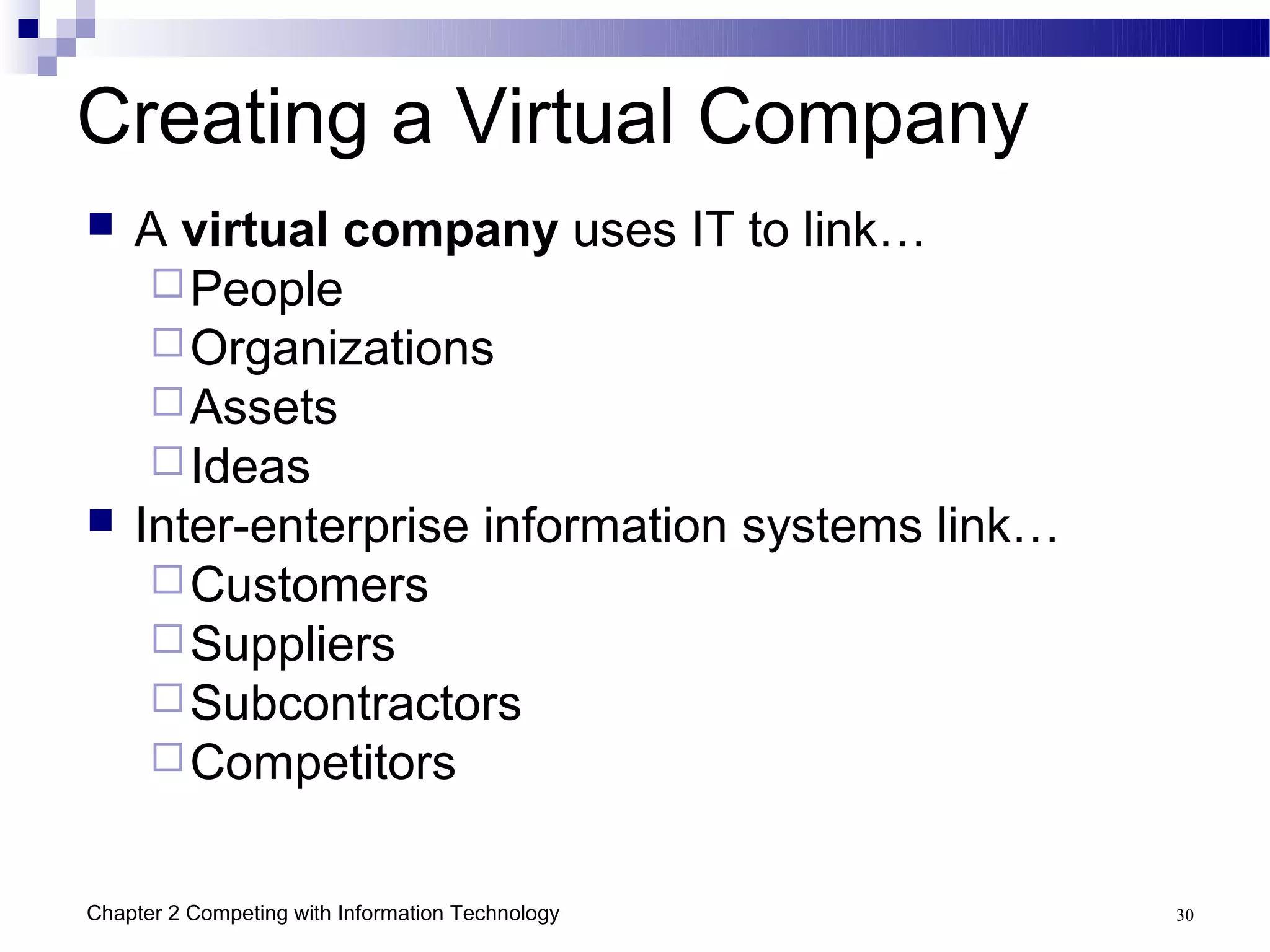 Creating a Virtual Company
   A virtual company uses IT to link…
      People
      Organizations
      Assets
      Ideas
   Inter-enterprise information systems link…
      Customers
      Suppliers
      Subcontractors
      Competitors


Chapter 2 Competing with Information Technology   30
 