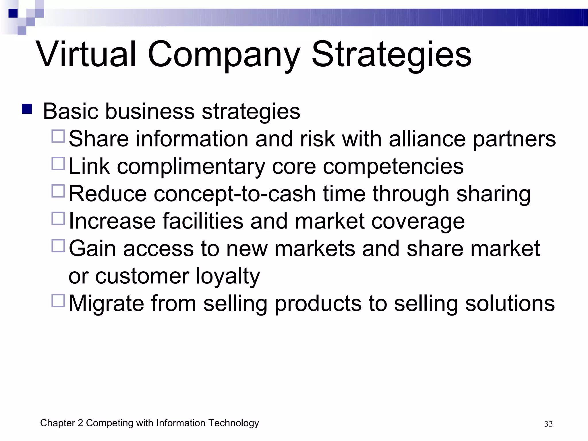 Virtual Company Strategies
   Basic business strategies
     Share information and risk with alliance partners
     Link complimentary core competencies
     Reduce concept-to-cash time through sharing
     Increase facilities and market coverage
     Gain access to new markets and share market
      or customer loyalty
     Migrate from selling products to selling solutions




    Chapter 2 Competing with Information Technology   32
 