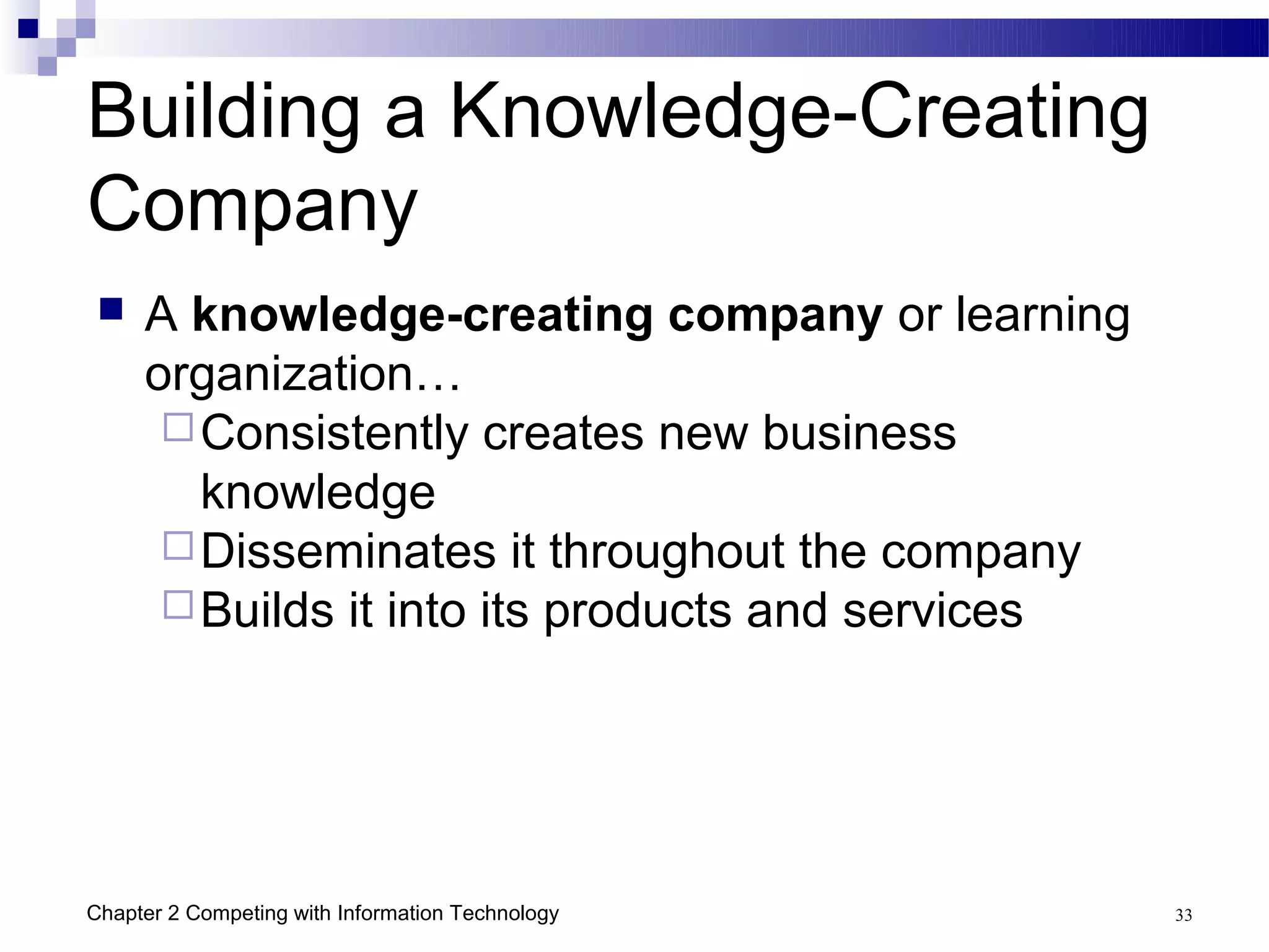 Building a Knowledge-Creating
Company
    A knowledge-creating company or learning
     organization…
       Consistently creates new business
        knowledge
       Disseminates it throughout the company
       Builds it into its products and services




Chapter 2 Competing with Information Technology    33
 