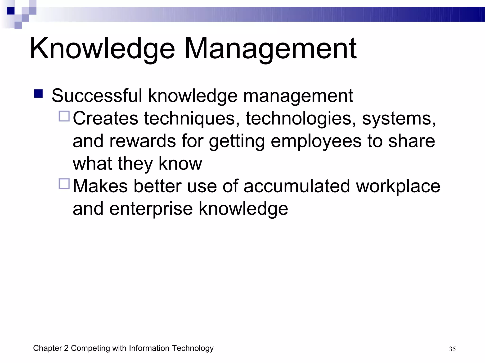 Knowledge Management
   Successful knowledge management
     Creates techniques, technologies, systems,
      and rewards for getting employees to share
      what they know
     Makes better use of accumulated workplace
      and enterprise knowledge




Chapter 2 Competing with Information Technology    35
 