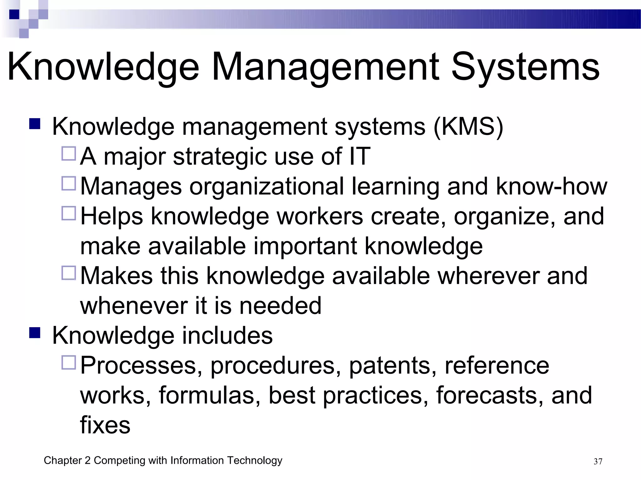 Knowledge Management Systems
     Knowledge management systems (KMS)
       A major strategic use of IT
       Manages organizational learning and know-how
       Helps knowledge workers create, organize, and
        make available important knowledge
       Makes this knowledge available wherever and
        whenever it is needed
     Knowledge includes
       Processes, procedures, patents, reference
        works, formulas, best practices, forecasts, and
        fixes
     Chapter 2 Competing with Information Technology   37
 