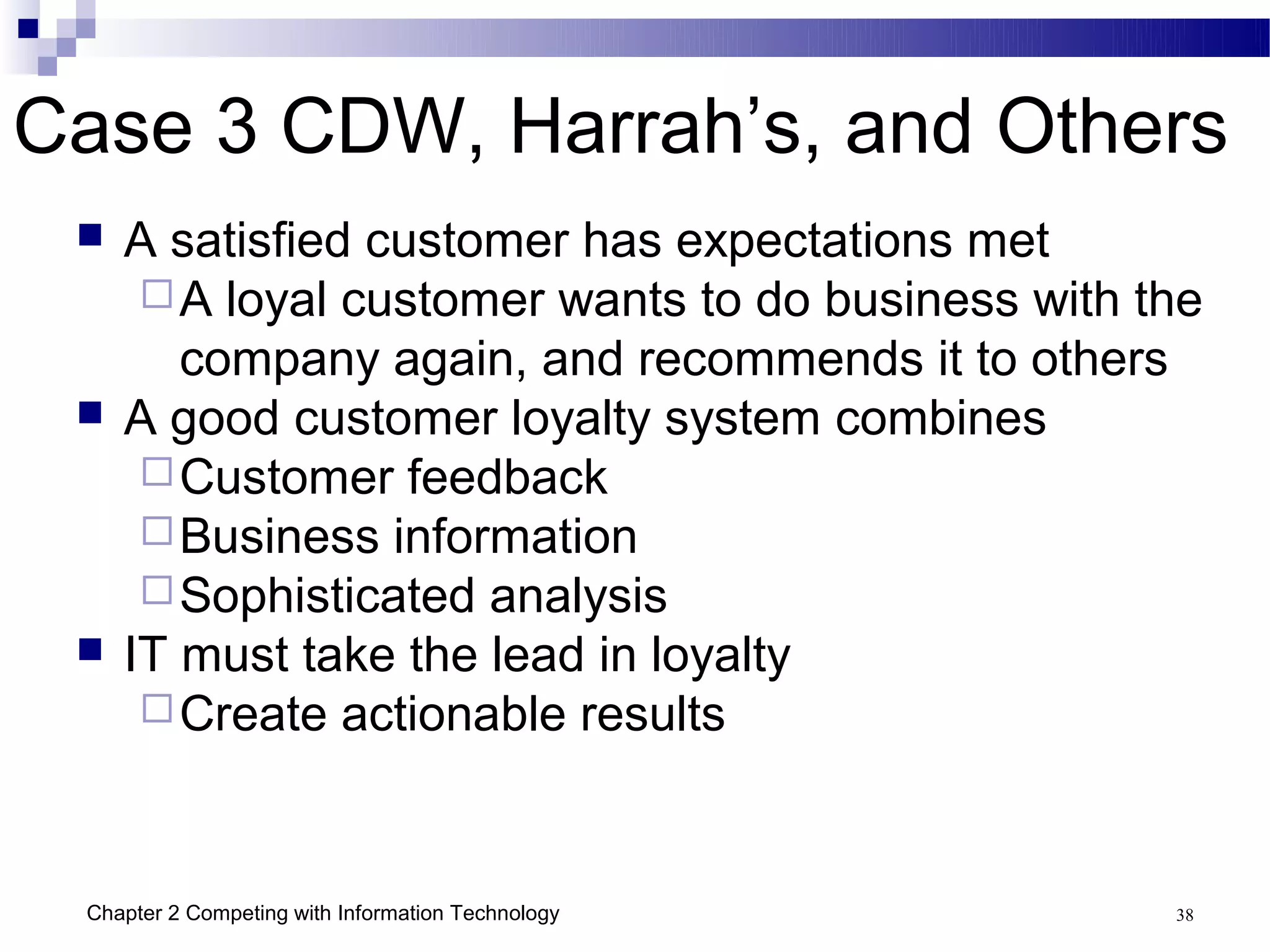 Case 3 CDW, Harrah’s, and Others
    A satisfied customer has expectations met
       A loyal customer wants to do business with the
        company again, and recommends it to others
    A good customer loyalty system combines
       Customer feedback
       Business information
       Sophisticated analysis
    IT must take the lead in loyalty
       Create actionable results




 Chapter 2 Competing with Information Technology    38
 