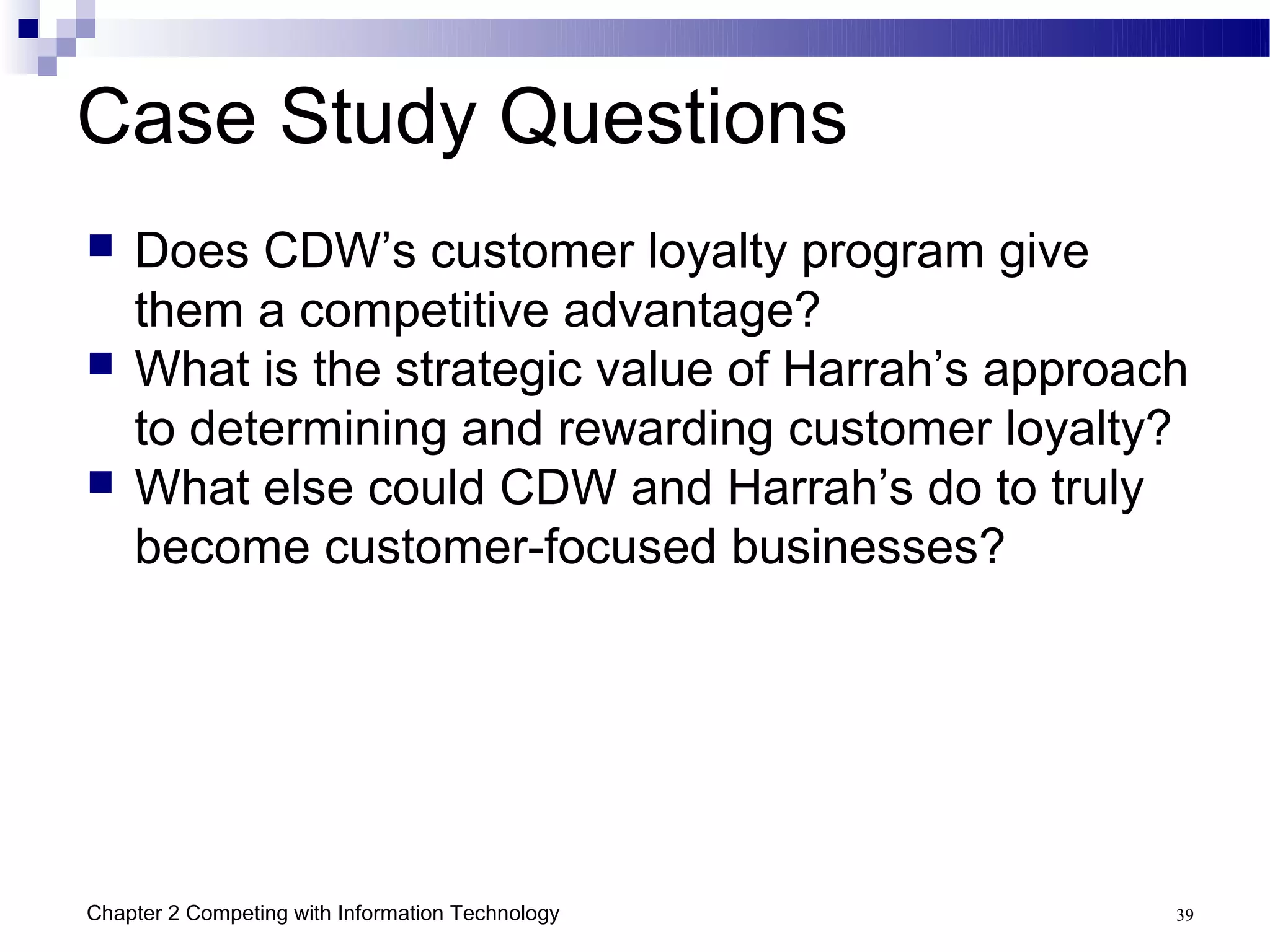 Case Study Questions
   Does CDW’s customer loyalty program give
    them a competitive advantage?
   What is the strategic value of Harrah’s approach
    to determining and rewarding customer loyalty?
   What else could CDW and Harrah’s do to truly
    become customer-focused businesses?




Chapter 2 Competing with Information Technology    39
 