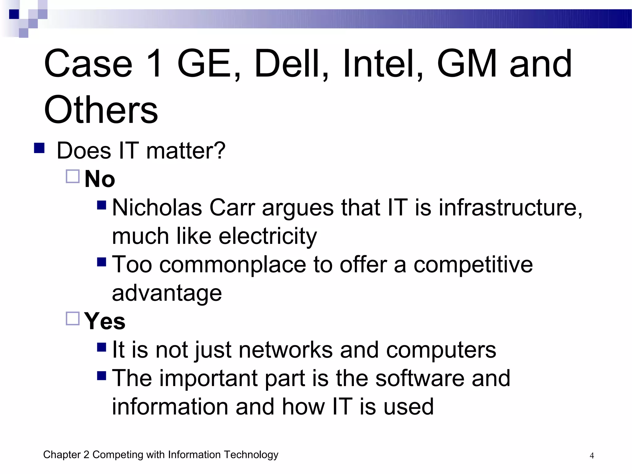 Case 1 GE, Dell, Intel, GM and
Others
   Does IT matter?
     No
        Nicholas Carr argues that IT is infrastructure,

         much like electricity
        Too commonplace to offer a competitive

         advantage
     Yes
        It is not just networks and computers
        The important part is the software and

         information and how IT is used
Chapter 2 Competing with Information Technology            4
 