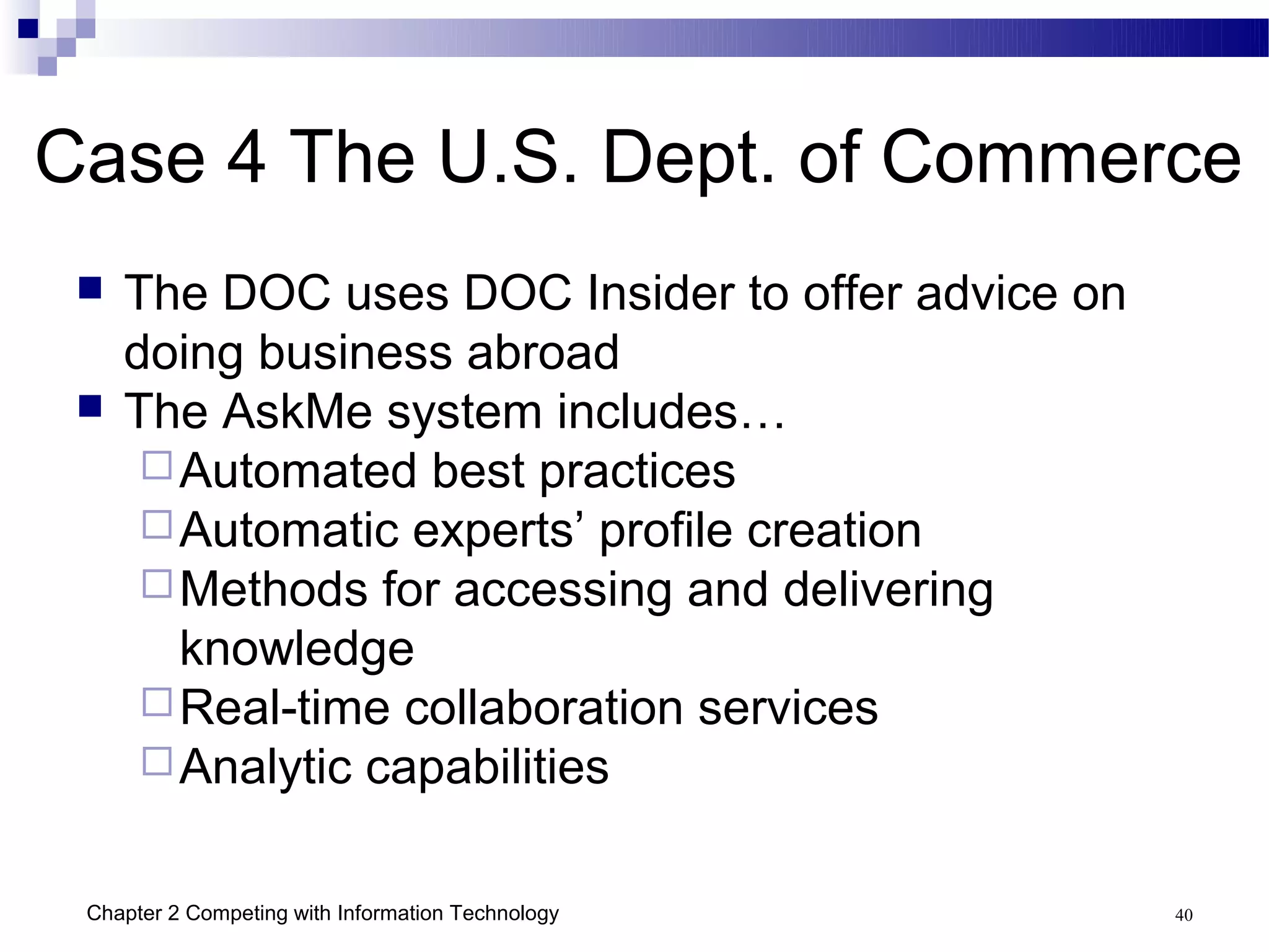 Case 4 The U.S. Dept. of Commerce
    The DOC uses DOC Insider to offer advice on
     doing business abroad
    The AskMe system includes…
       Automated best practices
       Automatic experts’ profile creation
       Methods for accessing and delivering
        knowledge
       Real-time collaboration services
       Analytic capabilities


 Chapter 2 Competing with Information Technology   40
 