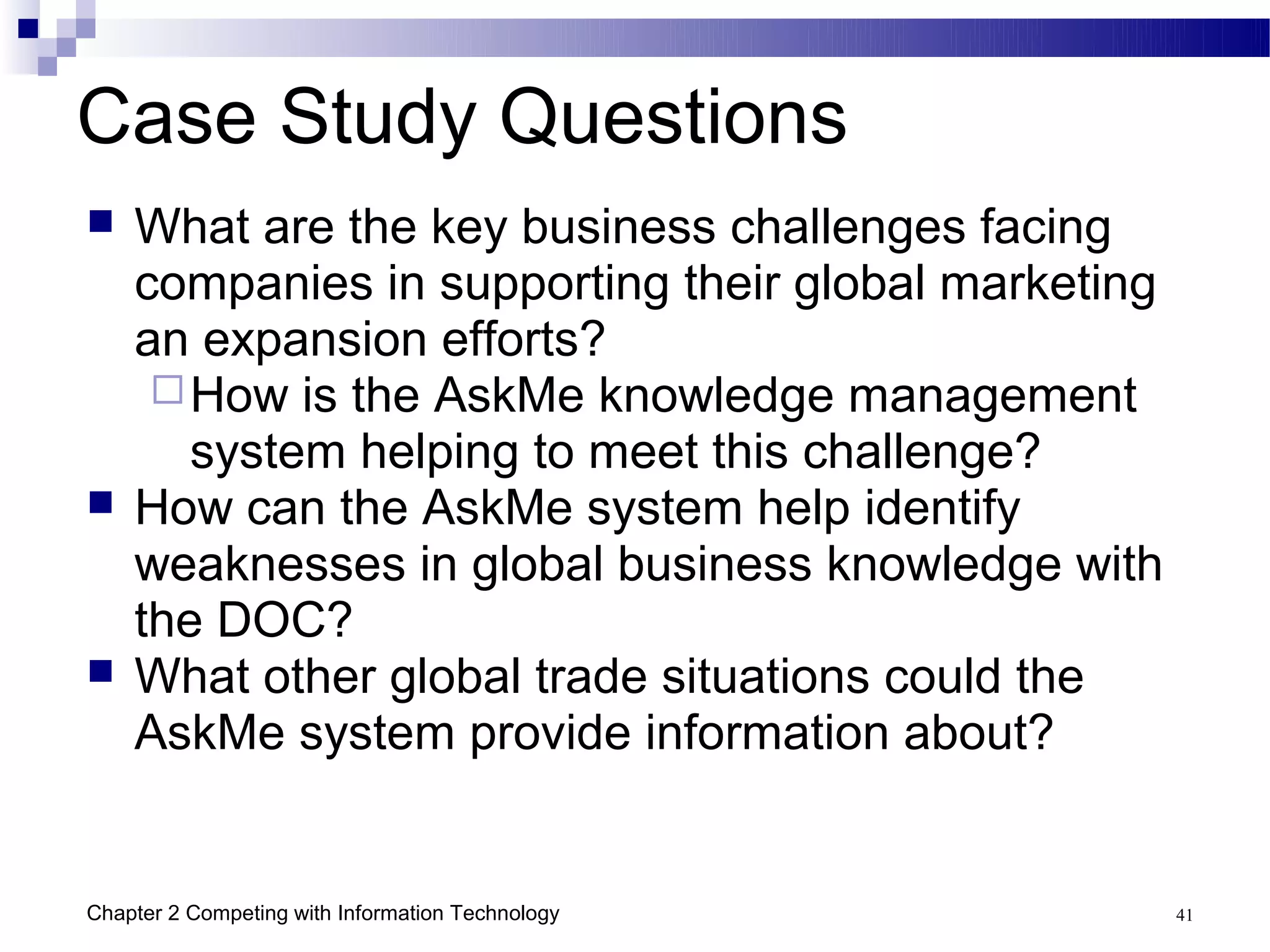 Case Study Questions
   What are the key business challenges facing
    companies in supporting their global marketing
    an expansion efforts?
      How is the AskMe knowledge management
       system helping to meet this challenge?
   How can the AskMe system help identify
    weaknesses in global business knowledge with
    the DOC?
   What other global trade situations could the
    AskMe system provide information about?


Chapter 2 Competing with Information Technology      41
 