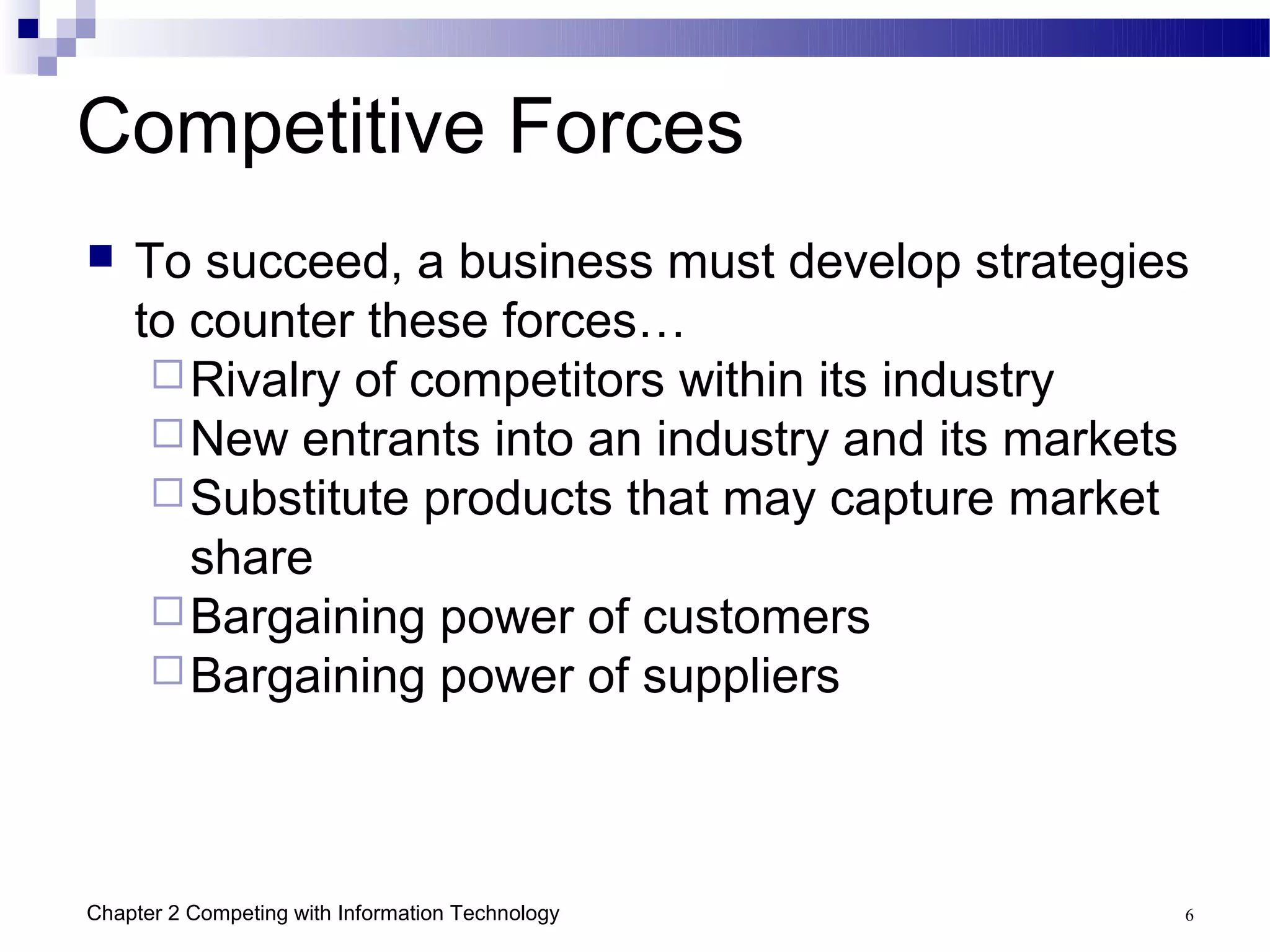 Competitive Forces
   To succeed, a business must develop strategies
    to counter these forces…
      Rivalry of competitors within its industry
      New entrants into an industry and its markets
      Substitute products that may capture market
       share
      Bargaining power of customers
      Bargaining power of suppliers




Chapter 2 Competing with Information Technology    6
 
