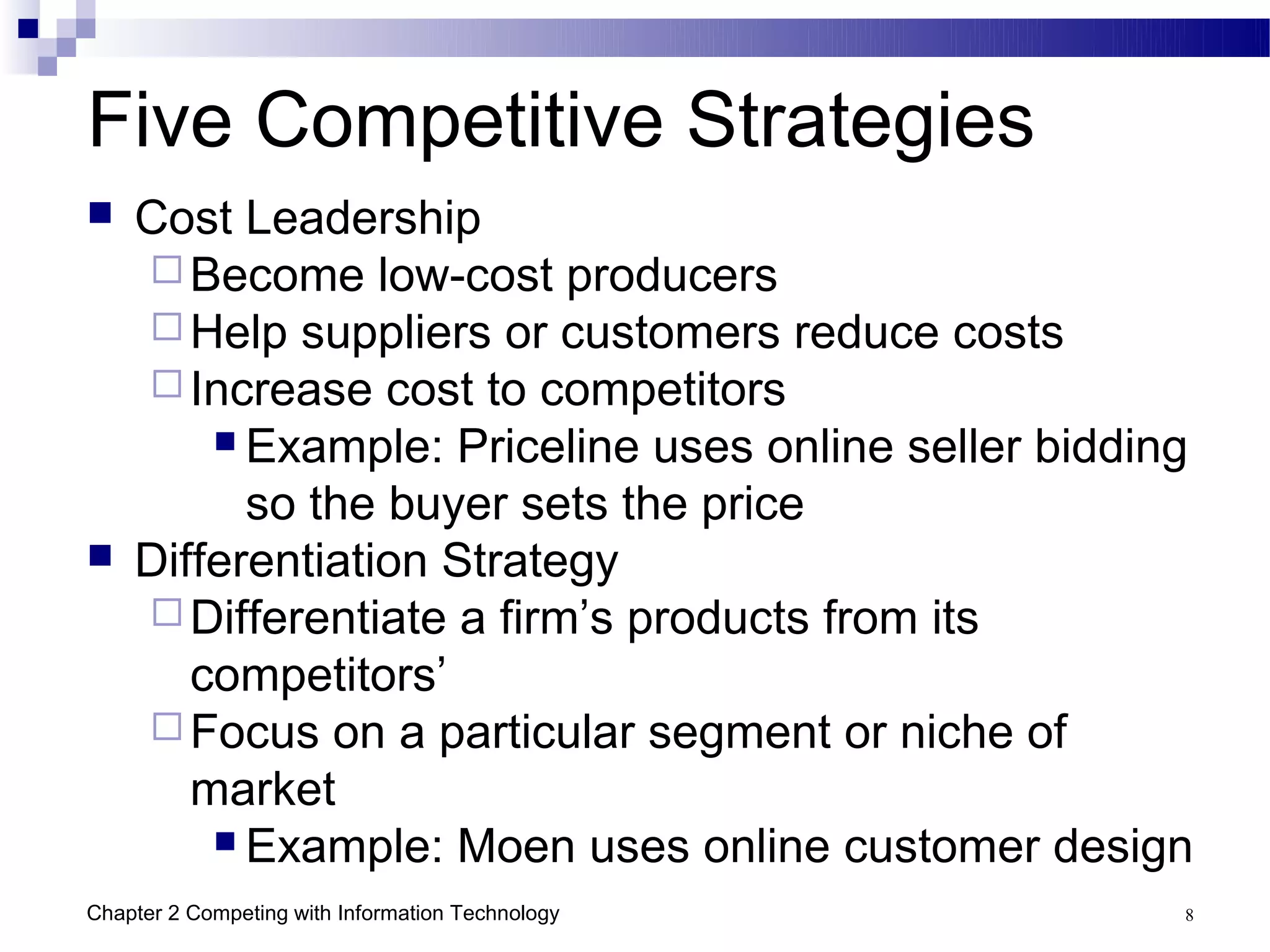 Five Competitive Strategies
   Cost Leadership
     Become low-cost producers
     Help suppliers or customers reduce costs
     Increase cost to competitors
         Example: Priceline uses online seller bidding

          so the buyer sets the price
   Differentiation Strategy
     Differentiate a firm’s products from its
       competitors’
     Focus on a particular segment or niche of
       market
         Example: Moen uses online customer design

Chapter 2 Competing with Information Technology       8
 