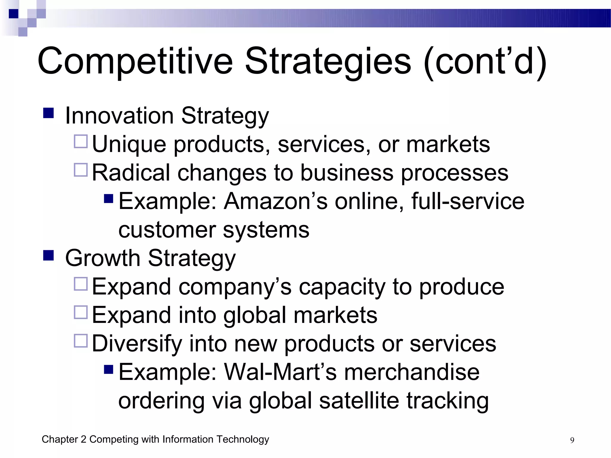 Competitive Strategies (cont’d)
   Innovation Strategy
      Unique products, services, or markets
      Radical changes to business processes
         Example: Amazon’s online, full-service

          customer systems
   Growth Strategy
      Expand company’s capacity to produce
      Expand into global markets
      Diversify into new products or services
         Example: Wal-Mart’s merchandise

          ordering via global satellite tracking
Chapter 2 Competing with Information Technology    9
 