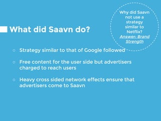 What did Saavn do?
○ Strategy similar to that of Google followed
○ Free content for the user side but advertisers
charged to reach users
○ Heavy cross sided network effects ensure that
advertisers come to Saavn
Why did Saavn
not use a
strategy
similar to
Netflix?
Answer: Brand
Strength
 