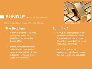 BUNDLE
Offer a free product or service with a paid offering
An age old bank tradition
Commodity or not?
Bundling?
○ Group of products/services
where value derived from
the whole bundle is more
than the value derived from
individual offerings
○ Not strictly free as
consumers still have to pay
for the rest of the products
The Problem
○ Consumers find it hard to
recognise value in
products/services that
banks offer
○ Fierce competition from
other banks due to the
commodity nature of their
offerings - intense price
wars are common
 