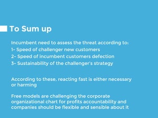To Sum up
Incumbent need to assess the threat according to:
1- Speed of challenger new customers
2- Speed of incumbent customers defection
3- Sustainability of the challenger’s strategy
According to these, reacting fast is either necessary
or harming
Free models are challenging the corporate
organizational chart for profits accountability and
companies should be flexible and sensible about it
 