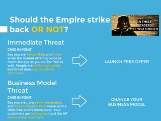 Should the Empire strike
back OR NOT?
Immediate Threat
CASE IN POINT
Say you are Yahoo Mail, and Gmail
enter the market offering twice as
much storage as you do, for free as
well. People are defecting quickly
but Gmail does not convinces
non-users.
Business Model
Threat
CASE IN POINT
Say you are… any print newspaper,
and The Huffington Post arrive with a
100% free online newspaper. Your
customers are leaving fast and the HP
drives many new users.
CHANGE YOUR
BUSINESS MODEL
LAUNCH FREE OFFER
IN THESE
CASES
YES YOU SHOULD
 