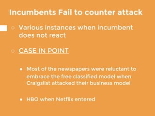 Incumbents Fail to counter attack
○ Various instances when incumbent
does not react
○ CASE IN POINT
● Most of the newspapers were reluctant to
embrace the free classified model when
Craigslist attacked their business model
● HBO when Netflix entered
 