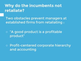 Why do the incumbents not
retaliate?
Two obstacles prevent managers at
established firms from retaliating :
○ “A good product is a profitable
product”
○ Profit-centered corporate hierarchy
and accounting
 