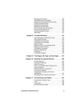 Managing the Channel . . . . . . . . . . . . . . . . . . . . . . 122
                      How Best to Recruit Resellers . . . . . . . . . . . . . . . . 123
                      Selling the Way Customers Want to Buy . . . . . . . . 124
                      Finding Channel Partners. . . . . . . . . . . . . . . . . . . . 125
                      Building the Partnerships . . . . . . . . . . . . . . . . . . . . 126
                      Managing the Partnership . . . . . . . . . . . . . . . . . . .127
                      But You Gotta Know the Territory! . . . . . . . . . . . . . 128
                      Structuring the Sales Force . . . . . . . . . . . . . . . . . . 129
                      Contracts between Parties . . . . . . . . . . . . . . . . . . . 130
                      Warranties . . . . . . . . . . . . . . . . . . . . . . . . . . . . . . . 131

         Chapter 8    The New Silk Road . . . . . . . . . . . . . . . . . . . 133
                      Commoditization and Product Pricing . . . . . . . . . . 134
                      Winning the Price War . . . . . . . . . . . . . . . . . . . . . . 139
                      Collaborate and Improvise . . . . . . . . . . . . . . . . . . .141
                      The Influence of the Media . . . . . . . . . . . . . . . . . . . 143
                      Market Factors . . . . . . . . . . . . . . . . . . . . . . . . . . . . 144
                      Making a Profit in a Commodity World . . . . . . . . . . 146
                      Staying Vendor-of-Choice . . . . . . . . . . . . . . . . . . .146
                      Competitive Constraints . . . . . . . . . . . . . . . . . . . . . 148
                      Robinson-Patman Act. . . . . . . . . . . . . . . . . . . . . . . 148
                      Positioning . . . . . . . . . . . . . . . . . . . . . . . . . . . . . . . 149
                      Competitive Analysis . . . . . . . . . . . . . . . . . . . . . . . 149

         Chapter 9    The Dragon, the Tiger, and the Eagle. . . . 151

        Chapter 10    Breaking Through the Barriers . . . . . . . . . 165
                      Funding Sources . . . . . . . . . . . . . . . . . . . . . . . . . .167
                      Sources of Financing . . . . . . . . . . . . . . . . . . . . . . . 168
                      Equity Financing . . . . . . . . . . . . . . . . . . . . . . . . . . . 169
                      "No" Is Just Another Way of Saying "Yes" . . . . . . . 170
                      Finding Investors . . . . . . . . . . . . . . . . . . . . . . . . . .170
                      What Investors Are Looking For . . . . . . . . . . . . . . . 172
                      The Ways to Network . . . . . . . . . . . . . . . . . . . . . . . 173
                      Preparing for Success in the Face of
                      Globalization. . . . . . . . . . . . . . . . . . . . . . . . . . . . . . 173
                      Searching for the Trends of the Future. . . . . . . . . . 177

        Chapter 11    The Doorway to the World. . . . . . . . . . . . . 181
                      The Benefits of Global Trade . . . . . . . . . . . . . . . . . 183
                      Trust . . . . . . . . . . . . . . . . . . . . . . . . . . . . . . . . . . . . 185
                      Tokyo Café . . . . . . . . . . . . . . . . . . . . . . . . . . . . . . . 186
                      Why International Trade? . . . . . . . . . . . . . . . . . . . . 186



Competing for Global Dominance                                                                       ix
 