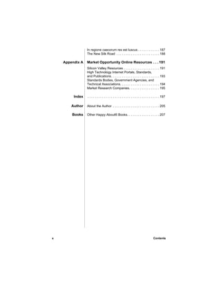 In regione caecorum rex est luscus . . . . . . . . . . . . 187
                 The New Silk Road . . . . . . . . . . . . . . . . . . . . . . . . 188

    Appendix A   Market Opportunity Online Resources . . . 191
                 Silicon Valley Resources . . . . . . . . . . . . . . . . . . . . 191
                 High Technology Internet Portals, Standards,
                 and Publications. . . . . . . . . . . . . . . . . . . . . . . . . . . 193
                 Standards Bodies, Government Agencies, and
                 Technical Associations. . . . . . . . . . . . . . . . . . . . . . 194
                 Market Research Companies. . . . . . . . . . . . . . . . . 195

         Index   . . . . . . . . . . . . . . . . . . . . . . . . . . . . . . . . . . . . . . . . 197

        Author   About the Author . . . . . . . . . . . . . . . . . . . . . . . . . . 205

        Books    Other Happy About® Books. . . . . . . . . . . . . . . . . . 207




x                                                                                      Contents
 
