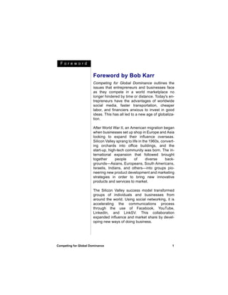 Foreword


                       Foreword by Bob Karr
                       Competing for Global Dominance outlines the
                       issues that entrepreneurs and businesses face
                       as they compete in a world marketplace no
                       longer hindered by time or distance. Today's en-
                       trepreneurs have the advantages of worldwide
                       social media, faster transportation, cheaper
                       labor, and financiers anxious to invest in good
                       ideas. This has all led to a new age of globaliza-
                       tion.

                       After World War II, an American migration began
                       when businesses set up shop in Europe and Asia
                       looking to expand their influence overseas.
                       Silicon Valley sprang to life in the 1960s, convert-
                       ing orchards into office buildings, and the
                       start-up, high-tech community was born. The in-
                       ternational expansion that followed brought
                       together      people       of      diverse    back-
                       grounds—Asians, Europeans, South Americans,
                       Israelis, Indians, and others—into groups pio-
                       neering new product development and marketing
                       strategies in order to bring new innovative
                       products and services to market.

                       The Silicon Valley success model transformed
                       groups of individuals and businesses from
                       around the world. Using social networking, it is
                       accelerating the communications process
                       through the use of Facebook, YouTube,
                       LinkedIn, and LinkSV. This collaboration
                       expanded influence and market share by devel-
                       oping new ways of doing business.




Competing for Global Dominance                                           1
 