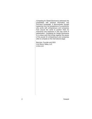 Competing for Global Dominance addresses the
    possibilities with practical information and
    first-hand knowledge. It demonstrates thought
    leadership from the perspective of a practitioner
    who works with entrepreneurs and companies
    from around the world to position them for
    endurance and expansion in the new world of
    globalization. Competing for Global Dominance
    is a unique work that brings together the pieces
    of the puzzle for entrepreneurs and companies
    alike to compete on the international stage.

    Bob Karr, Founder and CEO
    Link Silicon Valley, LLC
    Linksv.com




2                                           Foreword
 