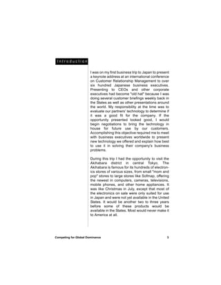 Introduction

                       I was on my first business trip to Japan to present
                       a keynote address at an international conference
                       on Customer Relationship Management to over
                       six hundred Japanese business executives.
                       Presenting to CEOs and other corporate
                       executives had become "old hat" because I was
                       doing several customer briefings weekly back in
                       the States as well as other presentations around
                       the world. My responsibility at the time was to
                       evaluate our partners' technology to determine if
                       it was a good fit for the company. If the
                       opportunity presented looked good, I would
                       begin negotiations to bring the technology in
                       house for future use by our customers.
                       Accomplishing this objective required me to meet
                       with business executives worldwide to present
                       new technology we offered and explain how best
                       to use it in solving their company's business
                       problems.

                       During this trip I had the opportunity to visit the
                       Akihabara district in central Tokyo. The
                       Akihabara is famous for its hundreds of electron-
                       ics stores of various sizes, from small "mom and
                       pop" stores to large stores like Sofmap, offering
                       the newest in computers, cameras, televisions,
                       mobile phones, and other home appliances. It
                       was like Christmas in July, except that most of
                       the electronics on sale were only suited for use
                       in Japan and were not yet available in the United
                       States. It would be another two to three years
                       before some of these products would be
                       available in the States. Most would never make it
                       to America at all.




Competing for Global Dominance                                          3
 