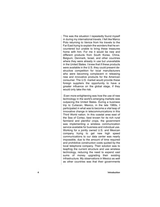 This was the situation I repeatedly found myself
    in during my international travels. I felt like Marco
    Polo returning to Venice from his travels to the
    Far East trying to explain the wonders that he en-
    countered but unable to bring these treasures
    home with him. For me it would be new and
    different products from South Korea, China,
    Belgium, Denmark, Israel, and other countries
    where they were already in use but unavailable
    in the United States. I knew that if these products
    were available in the U.S. they could present de-
    structive competition for local manufacturers
    who were becoming complacent in releasing
    new and innovative products for the American
    consumer. The U.S. market would provide these
    foreign suppliers the opportunity to have a
    greater influence on the global stage, if they
    would only take the risk.

     Even more enlightening was how the use of new
    technology in the world's emerging markets was
    outpacing the United States. During a business
    trip to Culiacan, Mexico, in the late 1980s, I
    participated in what was to become a vital leap of
    innovative change in telecommunications in this
    Third World nation. In this coastal area east of
    the Sea of Cortez, best known for its rich rural
    farmland and plentiful crops, the government
    was implementing a wireless communication
    service available for business and individual use.
    Working for a jointly owned U.S. and Mexican
    company trying to get new high speed
    communications to our data center was nearly
    impossible, due to the amount of time required
    and prohibitive construction costs quoted by the
    local telephone company. Their solution was to
    leapfrog the current structure and use wireless
    technology, reducing the need to expend vast
    sums of money upgrading their existing
    infrastructure. My observations in Mexico as well
    as other countries was that their governments



4                                            Introduction
 
