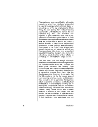 This reality was best exemplified by a Swedish
    executive to whom I was introduced who wanted
    to expand his company to the United States by
    relocating one of his top employees to Silicon
    Valley. He was coming here without knowing
    anyone in the United States, let alone in the San
    Francisco Bay Area. This individual was
    expected to go out and make cold calls to pro-
    spective customers throughout the U.S. to bring
    in orders for the company's Internet development
    work. As months went by without any orders, it
    became apparent to the CEO that his method of
    prospecting for new business was not working.
    He once said to me, "I don't know why our calls
    are not returned and why we cannot get in to see
    these executives. After all, we have an excellent
    reputation throughout Europe." After six months
    without any results to show for their efforts, he
    packed up and returned home empty handed.

    Time after time I have seen foreign executives
    land on the shores of America believing that they
    can conquer the new world like Columbus and
    return home successful and wealthy. Even
    though Europe and other countries are skilled in
    creating technologies, they are not very effective
    at generating revenue from them. Like the
    Swedish executive, foreigners do not realize that
    the U.S. market is not like the images gleaned
    from watching American movies and television.
    Most executives fail to appreciate that business
    is built on personal connections and that cultural
    trust needs to be cultivated prior to setting foot on
    the airplane. The Swedish executive should have
    started developing his connections while still in
    Sweden, using online social and business
    networks to establish a solid contact base. He
    did not. He was ill-informed of how best to ac-
    complish this undertaking in a profitable manner.
    To their detriment, most executives have not




6                                            Introduction
 