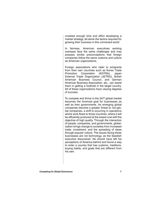 invested enough time and effort developing a
                       market strategy, let alone the tactics required for
                       growing their business in this connected world.

                       In fairness, American executives working
                       overseas face the same challenges and may
                       possess similar preconceptions that foreign
                       companies follow the same customs and culture
                       as American organizations.

                       Foreign associations who cater to emigrants
                       from their own countries such as Korea Trade
                       Promotion     Corporation    (KOTRA),      Japan
                       External Trade Organization (JETRO), British
                       American Business Council, and German
                       American Business Association, etc., can assist
                       them in getting a foothold in the target country.
                       All of these organizations have varying degrees
                       of success.

                       To compete and thrive in the 24/7 global market
                       becomes the foremost goal for businesses as
                       well as their governments. As emerging global
                       companies become a greater threat to non-glo-
                       bal companies, a shift is occurring in operations
                       where work flows to those countries, where it will
                       be efficiently produced at the lowest cost with the
                       objective of high quality. Through the interaction
                       of people, companies, and governments, global-
                       ization brings change to societies from increased
                       trade, investment, and the spreading of ideas
                       through popular culture. The issues facing these
                       businesses are not technology, as the Swedish
                       executive discovered. He should have left his
                       perceptions of America behind and found a way
                       to enter a country that has customs, traditions,
                       buying habits, and goals that are different from
                       his own.




Competing for Global Dominance                                          7
 