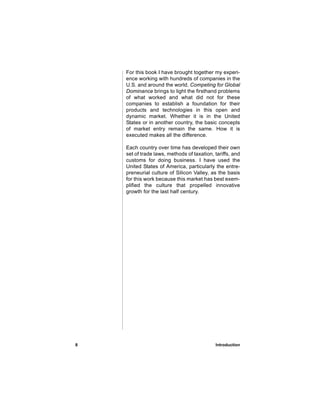 For this book I have brought together my experi-
    ence working with hundreds of companies in the
    U.S. and around the world. Competing for Global
    Dominance brings to light the firsthand problems
    of what worked and what did not for these
    companies to establish a foundation for their
    products and technologies in this open and
    dynamic market. Whether it is in the United
    States or in another country, the basic concepts
    of market entry remain the same. How it is
    executed makes all the difference.

    Each country over time has developed their own
    set of trade laws, methods of taxation, tariffs, and
    customs for doing business. I have used the
    United States of America, particularly the entre-
    preneurial culture of Silicon Valley, as the basis
    for this work because this market has best exem-
    plified the culture that propelled innovative
    growth for the last half century.




8                                           Introduction
 