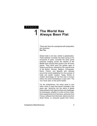C h a p t e r



              1        The World Has
                       Always Been Flat


                      Those who face the unprepared with preparation
                      are victorious.
                      Sun Tzu


                      Global trade is not new; neither is globalization.
                      Trade between countries has been going on for
                      thousands of years. Consider the early camel
                      caravans trudging across the deserts of the
                      Middle East carrying their goods to far off exotic
                      places. Then there were the golden ages of
                      Greece and Rome, followed by the colonial eras
                      of the British, German, Belgium, Portuguese,
                      Dutch, French, and Spanish with colonies
                      around the world established for the purpose of
                      trade and wealth creation. Today, thanks to
                      modern technology, for the first time in human
                      history the world marketplace is open 24/7. The
                      "sun never sets" on the world market.

                      For the entrepreneur, the entire world is now
                      within reach in ways that weren't possible a few
                      years ago. Venturing into the arena of global
                      trade presents both opportunities and challenges
                      for businesses, whether it is olive oil from Crete,
                      food supplements from Germany, perfumes from
                      France, software from Denmark, electronics from
                      South Korea, or consumer goods from China.



Competing for Global Dominance                                         9
 