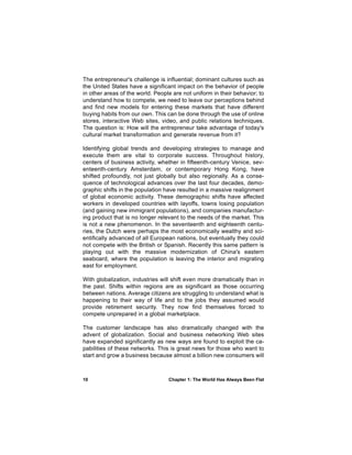 The entrepreneur's challenge is influential; dominant cultures such as
the United States have a significant impact on the behavior of people
in other areas of the world. People are not uniform in their behavior; to
understand how to compete, we need to leave our perceptions behind
and find new models for entering these markets that have different
buying habits from our own. This can be done through the use of online
stores, interactive Web sites, video, and public relations techniques.
The question is: How will the entrepreneur take advantage of today's
cultural market transformation and generate revenue from it?

Identifying global trends and developing strategies to manage and
execute them are vital to corporate success. Throughout history,
centers of business activity, whether in fifteenth-century Venice, sev-
enteenth-century Amsterdam, or contemporary Hong Kong, have
shifted profoundly, not just globally but also regionally. As a conse-
quence of technological advances over the last four decades, demo-
graphic shifts in the population have resulted in a massive realignment
of global economic activity. These demographic shifts have affected
workers in developed countries with layoffs, towns losing population
(and gaining new immigrant populations), and companies manufactur-
ing product that is no longer relevant to the needs of the market. This
is not a new phenomenon. In the seventeenth and eighteenth centu-
ries, the Dutch were perhaps the most economically wealthy and sci-
entifically advanced of all European nations, but eventually they could
not compete with the British or Spanish. Recently this same pattern is
playing out with the massive modernization of China's eastern
seaboard, where the population is leaving the interior and migrating
east for employment.

With globalization, industries will shift even more dramatically than in
the past. Shifts within regions are as significant as those occurring
between nations. Average citizens are struggling to understand what is
happening to their way of life and to the jobs they assumed would
provide retirement security. They now find themselves forced to
compete unprepared in a global marketplace.

The customer landscape has also dramatically changed with the
advent of globalization. Social and business networking Web sites
have expanded significantly as new ways are found to exploit the ca-
pabilities of these networks. This is great news for those who want to
start and grow a business because almost a billion new consumers will



10                                Chapter 1: The World Has Always Been Flat
 