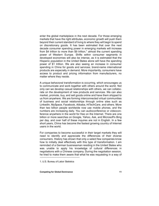 enter the global marketplace in the next decade. For those emerging
markets that have the right attributes, economic growth will push them
beyond their current standard of living to where they will begin to spend
on discretionary goods. It has been estimated that over the next
decade consumer spending power in emerging markets will increase
from $4 trillion to more than $9 trillion,1 almost the current spending
power of Western Europe. Shifts within consumer segments in
developed economies will also be intense, as it is estimated that the
Hispanic population in the United States alone will have the spending
power of $1 trillion. We are also seeing an increase in consumer
spending in China for goods and services; brand-name international
products are especially in demand. More importantly, consumers have
access to product and pricing information from manufacturers, no
matter where they reside.

A unique behavioral transformation is occurring, which encourages us
to communicate and work together with others around the world. Not
only can we develop casual relationships with others, we can collabo-
rate on the development of new products and services. We can also
market, promote, buy, and sell goods online and have them shipped to
us from anywhere. We are forming interconnected virtual communities
of business and social relationships through online sites such as
LinkedIn, MySpace, Facebook, Alibaba, HiTechCare, and others. More
than two billion people worldwide now use mobile phones, and the
numbers are increasing daily. You can audioconference or videocon-
ference anywhere in the world for free on the Internet. There are one
billion or more searches on Google, Yahoo, Ask, and Microsoft's Bing
per day, and over half of these inquires are not in English. In a few
short years, China has become the fastest growing country of Internet
users in the world.

For companies to become successful in their target markets they will
need to identify and appreciate the differences of their diverse
consumers. History has shown that only a select few companies know
how to initially deal effectively with this type of transformation. I am
reminded of a German businessman residing in the United States who
was unable to apply his knowledge of cultural differences in
negotiations with a Chinese company. During the negotiation session,
he tried to make them aware that what he was requesting in a way of

1. U.S. Bureau of Labor Statistics



Competing for Global Dominance                                        11
 
