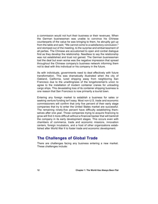 a commission would not hurt their business or their revenues. When
the German businessman was unable to convince his Chinese
counterparts of the value he was bringing to them, he abruptly got up
from the table and said, "We cannot come to a satisfactory conclusion,"
and stomped out of the meeting, to the surprise and embarrassment of
all parties. The Chinese are accustomed to open and cordial dialogue
first as they develop the relationship. Needless to say the relationship
was not established and trust not gained. The German businessman
lost the deal but even worse was the negative impression that spread
throughout the Chinese company's business network informing them
not to deal with this individual or his company in the future.

As with individuals, governments need to deal effectively with future
transformation. This was dramatically illustrated when the city of
Oakland, California, lured shipping away from neighboring San
Francisco due to the unwillingness of the longshoremen's union to
agree to the installation of modern container cranes for unloading
cargo ships. This devastating loss of its container shipping business is
one reason that San Francisco is now primarily a tourist town.

Entering any foreign market to establish a business for sales or
seeking venture funding isn't easy. Most non-U.S. trade and economic
commissioners will confirm that only five percent of their early stage
companies that try to enter the United States market are successful.
The remaining ninety-five percent have difficulty establishing them-
selves after one year. Those companies trying to acquire financing to
grow will find it more difficult without a financial backer that will bankroll
the company in its early development stages. This occurs even with
chambers of commerce, trade and economic missions, innovation
centers, foreign incubators, and a host of other organizations estab-
lished after World War II to foster trade and economic development.


The Challenges of Global Trade
There are challenges facing any business entering a new market.
These challenges include:




12                                  Chapter 1: The World Has Always Been Flat
 