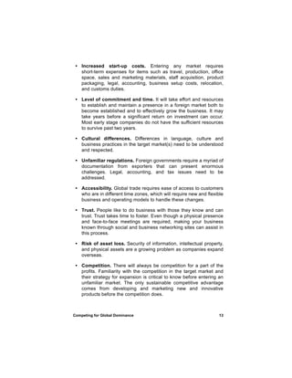 • Increased start-up costs. Entering any market requires
   short-term expenses for items such as travel, production, office
   space, sales and marketing materials, staff acquisition, product
   packaging, legal, accounting, business setup costs, relocation,
   and customs duties.

 • Level of commitment and time. It will take effort and resources
   to establish and maintain a presence in a foreign market both to
   become established and to effectively grow the business. It may
   take years before a significant return on investment can occur.
   Most early stage companies do not have the sufficient resources
   to survive past two years.

 • Cultural differences. Differences in language, culture and
   business practices in the target market(s) need to be understood
   and respected.

 • Unfamiliar regulations. Foreign governments require a myriad of
   documentation from exporters that can present enormous
   challenges. Legal, accounting, and tax issues need to be
   addressed.

 • Accessibility. Global trade requires ease of access to customers
   who are in different time zones, which will require new and flexible
   business and operating models to handle these changes.

 • Trust. People like to do business with those they know and can
   trust. Trust takes time to foster. Even though a physical presence
   and face-to-face meetings are required, making your business
   known through social and business networking sites can assist in
   this process.

 • Risk of asset loss. Security of information, intellectual property,
   and physical assets are a growing problem as companies expand
   overseas.

 • Competition. There will always be competition for a part of the
   profits. Familiarity with the competition in the target market and
   their strategy for expansion is critical to know before entering an
   unfamiliar market. The only sustainable competitive advantage
   comes from developing and marketing new and innovative
   products before the competition does.



Competing for Global Dominance                                       13
 