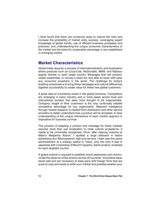 I have found that there are numerous ways to reduce the risks and
increase the probability of market entry success. Leveraging expert
knowledge of global trends, use of efficient business processes and
practices, and understanding the unique consumer characteristics of
the market are the basis for sustainable advantage in any established
or emerging market.


Market Characteristics
Global trade requires a process of internationalization and localization
where products such as Coca-Cola, McDonalds, BMW, and Nabisco
appear familiar in each target country. Messages that sell product,
create awareness, or convey a need are now able to reach with ease
any consumer anywhere in the world. The challenge for today's
budding companies is to bring these messages and cultural differences
together successfully to create value for these new global customers.

A great deal of uncertainty exists in the global economy. Competitors
are emerging in every industry and in most cases across local and
international borders that were once thought to be impenetrable.
Company insight of their customers is the only continually reliable
competitive advantage for any organization. Relevant intelligence
through market research is needed from distributors and other service
providers to better understand how a product will be accepted. A clear
understanding of the unique interactions of each market segment is
imperative for business survival.

The process of adapting a product and message for these markets
requires more than just localization to meet cultural acceptance; it
needs to be universally recognized. Once, after clearing customs at
Milan's Malpensa Airport, I spotted a large billboard in Italian
advertising Sun Microsystems' high-end servers. I later saw this same
advertisement at a subway station in Tokyo, only this time it was in
Japanese with a backdrop of Mount Fujiyama. Same product, localized
for each targeted country.

A global outlook is required to establish brand awareness and commu-
nicate the essence of the product across all countries. Innovative ideas
travel well and are necessary to keep pace with foreign firms that are
quick to copy and ready to enter your market and possibly weaken your



14                                Chapter 1: The World Has Always Been Flat
 