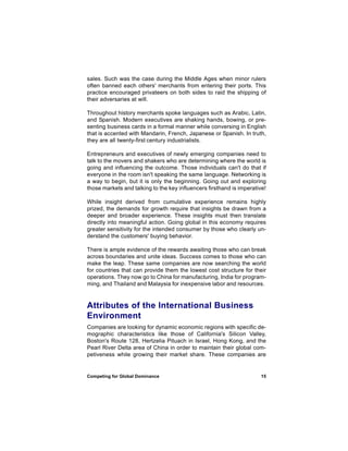 sales. Such was the case during the Middle Ages when minor rulers
often banned each others' merchants from entering their ports. This
practice encouraged privateers on both sides to raid the shipping of
their adversaries at will.

Throughout history merchants spoke languages such as Arabic, Latin,
and Spanish. Modern executives are shaking hands, bowing, or pre-
senting business cards in a formal manner while conversing in English
that is accented with Mandarin, French, Japanese or Spanish. In truth,
they are all twenty-first century industrialists.

Entrepreneurs and executives of newly emerging companies need to
talk to the movers and shakers who are determining where the world is
going and influencing the outcome. Those individuals can't do that if
everyone in the room isn't speaking the same language. Networking is
a way to begin, but it is only the beginning. Going out and exploring
those markets and talking to the key influencers firsthand is imperative!

While insight derived from cumulative experience remains highly
prized, the demands for growth require that insights be drawn from a
deeper and broader experience. These insights must then translate
directly into meaningful action. Going global in this economy requires
greater sensitivity for the intended consumer by those who clearly un-
derstand the customers' buying behavior.

There is ample evidence of the rewards awaiting those who can break
across boundaries and unite ideas. Success comes to those who can
make the leap. These same companies are now searching the world
for countries that can provide them the lowest cost structure for their
operations. They now go to China for manufacturing, India for program-
ming, and Thailand and Malaysia for inexpensive labor and resources.


Attributes of the International Business
Environment
Companies are looking for dynamic economic regions with specific de-
mographic characteristics like those of California's Silicon Valley,
Boston's Route 128, Hertzelia Pituach in Israel, Hong Kong, and the
Pearl River Delta area of China in order to maintain their global com-
petiveness while growing their market share. These companies are


Competing for Global Dominance                                        15
 